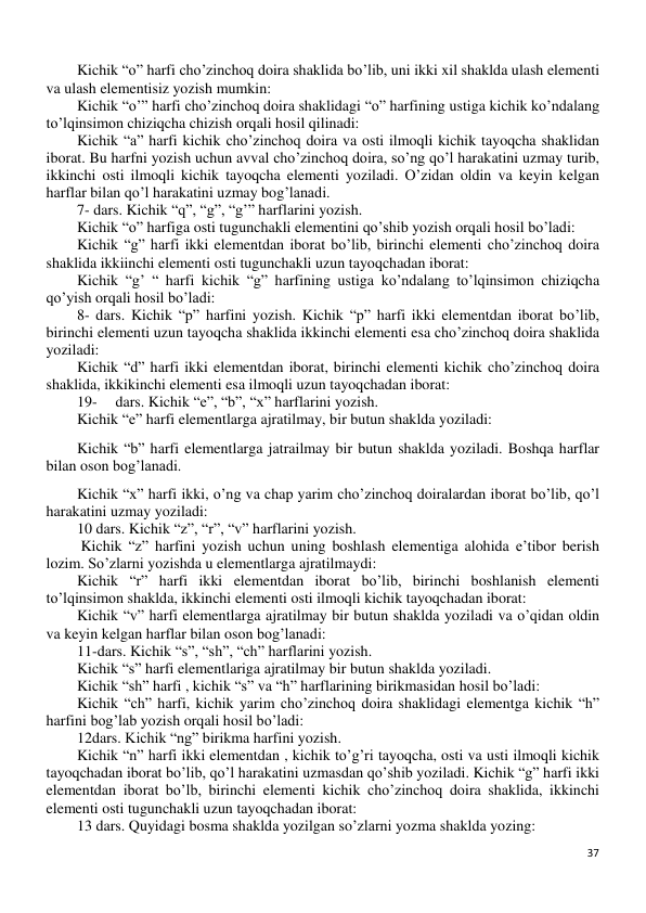 37 
 
Kichik “o” harfi cho’zinchoq doira shaklida bo’lib, uni ikki xil shaklda ulash elementi 
va ulash elementisiz yozish mumkin: 
Kichik “o’” harfi cho’zinchoq doira shaklidagi “o” harfining ustiga kichik ko’ndalang 
to’lqinsimon chiziqcha chizish orqali hosil qilinadi: 
Kichik “a” harfi kichik cho’zinchoq doira va osti ilmoqli kichik tayoqcha shaklidan 
iborat. Bu harfni yozish uchun avval cho’zinchoq doira, so’ng qo’l harakatini uzmay turib, 
ikkinchi osti ilmoqli kichik tayoqcha elementi yoziladi. O’zidan oldin va keyin kelgan 
harflar bilan qo’l harakatini uzmay bog’lanadi. 
7- dars. Kichik “q”, “g”, “g’” harflarini yozish. 
Kichik “o” harfiga osti tugunchakli elementini qo’shib yozish orqali hosil bo’ladi: 
Kichik “g” harfi ikki elementdan iborat bo’lib, birinchi elementi cho’zinchoq doira 
shaklida ikkiinchi elementi osti tugunchakli uzun tayoqchadan iborat: 
Kichik “g’ “ harfi kichik “g” harfining ustiga ko’ndalang to’lqinsimon chiziqcha 
qo’yish orqali hosil bo’ladi: 
8- dars. Kichik “p” harfini yozish. Kichik “p” harfi ikki elementdan iborat bo’lib, 
birinchi elementi uzun tayoqcha shaklida ikkinchi elementi esa cho’zinchoq doira shaklida 
yoziladi: 
Kichik “d” harfi ikki elementdan iborat, birinchi elementi kichik cho’zinchoq doira 
shaklida, ikkikinchi elementi esa ilmoqli uzun tayoqchadan iborat: 
19- 
dars. Kichik “e”, “b”, “x” harflarini yozish.  
Kichik “e” harfi elementlarga ajratilmay, bir butun shaklda yoziladi: 
Kichik “b” harfi elementlarga jatrailmay bir butun shaklda yoziladi. Boshqa harflar 
bilan oson bog’lanadi. 
Kichik “x” harfi ikki, o’ng va chap yarim cho’zinchoq doiralardan iborat bo’lib, qo’l 
harakatini uzmay yoziladi: 
10 dars. Kichik “z”, “r”, “v” harflarini yozish. 
 Kichik “z” harfini yozish uchun uning boshlash elementiga alohida e’tibor berish 
lozim. So’zlarni yozishda u elementlarga ajratilmaydi: 
Kichik “r” harfi ikki elementdan iborat bo’lib, birinchi boshlanish elementi 
to’lqinsimon shaklda, ikkinchi elementi osti ilmoqli kichik tayoqchadan iborat: 
Kichik “v” harfi elementlarga ajratilmay bir butun shaklda yoziladi va o’qidan oldin 
va keyin kelgan harflar bilan oson bog’lanadi: 
11-dars. Kichik “s”, “sh”, “ch” harflarini yozish.  
Kichik “s” harfi elementlariga ajratilmay bir butun shaklda yoziladi. 
Kichik “sh” harfi , kichik “s” va “h” harflarining birikmasidan hosil bo’ladi: 
Kichik “ch” harfi, kichik yarim cho’zinchoq doira shaklidagi elementga kichik “h” 
harfini bog’lab yozish orqali hosil bo’ladi: 
12dars. Kichik “ng” birikma harfini yozish.  
Kichik “n” harfi ikki elementdan , kichik to’g’ri tayoqcha, osti va usti ilmoqli kichik 
tayoqchadan iborat bo’lib, qo’l harakatini uzmasdan qo’shib yoziladi. Kichik “g” harfi ikki 
elementdan iborat bo’lb, birinchi elementi kichik cho’zinchoq doira shaklida, ikkinchi 
elementi osti tugunchakli uzun tayoqchadan iborat:  
13 dars. Quyidagi bosma shaklda yozilgan so’zlarni yozma shaklda yozing: 
