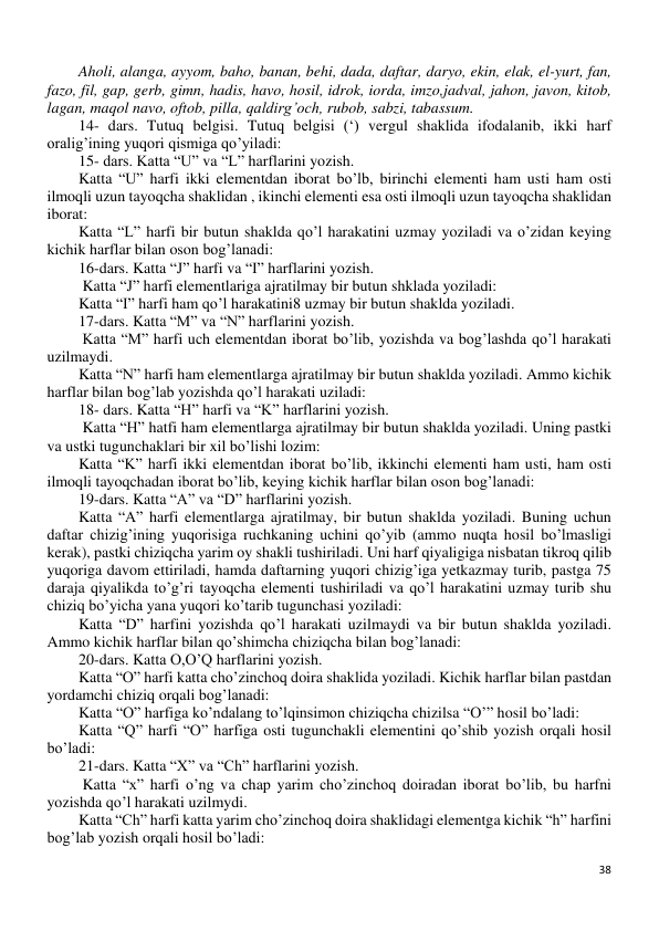 38 
 
Aholi, alanga, ayyom, baho, banan, behi, dada, daftar, daryo, ekin, elak, el-yurt, fan, 
fazo, fil, gap, gerb, gimn, hadis, havo, hosil, idrok, iorda, imzo,jadval, jahon, javon, kitob, 
lagan, maqol navo, oftob, pilla, qaldirg’och, rubob, sabzi, tabassum. 
14- dars. Tutuq belgisi. Tutuq belgisi (‘) vergul shaklida ifodalanib, ikki harf 
oralig’ining yuqori qismiga qo’yiladi: 
15- dars. Katta “U” va “L” harflarini yozish.  
Katta “U” harfi ikki elementdan iborat bo’lb, birinchi elementi ham usti ham osti 
ilmoqli uzun tayoqcha shaklidan , ikinchi elementi esa osti ilmoqli uzun tayoqcha shaklidan 
iborat: 
Katta “L” harfi bir butun shaklda qo’l harakatini uzmay yoziladi va o’zidan keying 
kichik harflar bilan oson bog’lanadi: 
16-dars. Katta “J” harfi va “I” harflarini yozish.  
 Katta “J” harfi elementlariga ajratilmay bir butun shklada yoziladi: 
Katta “I” harfi ham qo’l harakatini8 uzmay bir butun shaklda yoziladi. 
17-dars. Katta “M” va “N” harflarini yozish.  
 Katta “M” harfi uch elementdan iborat bo’lib, yozishda va bog’lashda qo’l harakati 
uzilmaydi. 
Katta “N” harfi ham elementlarga ajratilmay bir butun shaklda yoziladi. Ammo kichik 
harflar bilan bog’lab yozishda qo’l harakati uziladi: 
18- dars. Katta “H” harfi va “K” harflarini yozish. 
 Katta “H” hatfi ham elementlarga ajratilmay bir butun shaklda yoziladi. Uning pastki 
va ustki tugunchaklari bir xil bo’lishi lozim: 
Katta “K” harfi ikki elementdan iborat bo’lib, ikkinchi elementi ham usti, ham osti 
ilmoqli tayoqchadan iborat bo’lib, keying kichik harflar bilan oson bog’lanadi: 
19-dars. Katta “A” va “D” harflarini yozish.  
Katta “A” harfi elementlarga ajratilmay, bir butun shaklda yoziladi. Buning uchun 
daftar chizig’ining yuqorisiga ruchkaning uchini qo’yib (ammo nuqta hosil bo’lmasligi 
kerak), pastki chiziqcha yarim oy shakli tushiriladi. Uni harf qiyaligiga nisbatan tikroq qilib 
yuqoriga davom ettiriladi, hamda daftarning yuqori chizig’iga yetkazmay turib, pastga 75 
daraja qiyalikda to’g’ri tayoqcha elementi tushiriladi va qo’l harakatini uzmay turib shu 
chiziq bo’yicha yana yuqori ko’tarib tugunchasi yoziladi:  
Katta “D” harfini yozishda qo’l harakati uzilmaydi va bir butun shaklda yoziladi. 
Ammo kichik harflar bilan qo’shimcha chiziqcha bilan bog’lanadi:  
20-dars. Katta O,O’Q harflarini yozish. 
Katta “O” harfi katta cho’zinchoq doira shaklida yoziladi. Kichik harflar bilan pastdan 
yordamchi chiziq orqali bog’lanadi: 
Katta “O” harfiga ko’ndalang to’lqinsimon chiziqcha chizilsa “O’” hosil bo’ladi: 
Katta “Q” harfi “O” harfiga osti tugunchakli elementini qo’shib yozish orqali hosil 
bo’ladi: 
21-dars. Katta “X” va “Ch” harflarini yozish. 
 Katta “x” harfi o’ng va chap yarim cho’zinchoq doiradan iborat bo’lib, bu harfni 
yozishda qo’l harakati uzilmydi. 
Katta “Ch” harfi katta yarim cho’zinchoq doira shaklidagi elementga kichik “h” harfini 
bog’lab yozish orqali hosil bo’ladi: 
