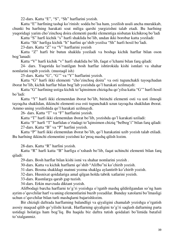 39 
 
22-dars. Katta “E”, “S”, “Sh” harflarini yozish. 
Katta “E” harfining tashqi ko’rinish: sodda bo’lsa ham, yozilish usuli ancha murakkab, 
chunki bu harfning harakati soat miliga qarshi yurgizishni talab etadi. Bu harfning 
yuqoridagi yarim cho’zinchoq doira elementi pastki elementiga nisbatan kichikroq bo’ladi 
Katta “S” harfi kichik “s” harfi shaklida bo’lib, undan ikki borobar katta yoziladi: 
Katta “Sh” harfiga kichik “h” harfini qo’shib yozilsa “Sh” harfi hosil bo’ladi. 
23-dars. Katta “Z” va “V” harflarini yozish 
Katta “Z” harfi bir butun shaklda yoziladi va boshqa kichik harflar bilan oson 
bog’lanadi: 
Katta “V” harfi kichik “v” harfi shaklida bo’lib, faqat o’lchami bilan farq qiladi: 
24- dars. Yuqorida ko’rsatilgan bosh harflar ishtirokida kishi ismlari va shahar 
nomlarini topib yozish. (mustaqil ish) 
25-dars. Katta “G”, “G’” va “Y” harflarini yozish. 
Katta “G” harfi ikki elementi “cho’zinchoq doira” va osti tugunchakli tayoqchadan 
iborat bo’lib, kichik harflar bilan bog’lab yozishda qo’l harakati uzilmaydi: 
Katta “G” harfining ustiga kichik to’lqinsimon chiziqcha qo’yilsa katta “G’” harfi hosil 
bo’ladi: 
Katta “Y” harfi ikki elementdan iborat bo’lib, birinchi elementi osti va usti ilmoqli 
tayoqcha shaklidan, ikkinchi elementi esa osti tugunchakli uzun tayoqcha shaklidan iborat. 
Ammo uning yozilishida qo’l harakati uzilmaydi. 
26- dars. Katta “T” va “F” harflarini yozish. 
Katta “T” harfi ikki elementdan iborat bo’lib, yozishda qo’l karakati uziladi: 
Katta “F” harfi “T” harfidan o’rtadagi to’lqinsimon chiziq “belbog’i” bilan farq qiladi:  
27-dars. Katta “B” va “P” harfini yozish. 
Katta “P” harfi ikki elementdan iborat bo’lib, qo’l harakatini uzib yozish talab etiladi. 
Bu harfning ikkinchi elementini yozishni ko’proq mashq qilish lozim. 
 
28-dars. Katta “R” harfini yozish. 
Katta “R” harfi katta “B” harfiga o’xshash bo’lib, faqat uchinchi elementi bilan farq 
qiladi: 
29-dars. Bosh harflar bilan kishi ismi va shahar nomlarini yozish . 
30-dars. Katta va kichik harflarni qo’shib “Alifbo”ni ko’chirib yozish. 
31-dars. Bosma shakldagi matnni yozma shaklga aylantirib ko’chirib yozish. 
32-dars. Husnixat qoidalariga amal qilgan holda tabrik xatlarini yozish. 
33-dars. Rasmlarga qarab gap tuzish. 
34-dars. Erkin mavzuda diktant yozish. 
Alifbodagi barcha harflarni to’g’ri yozishga o’rgatib mashq qildirilgandan so’ng ham 
ayrim o’quvchilar harf va uning elementlarini buzib yozadilar. Bunday xatolarni bo’lmasligi 
uchun o’quvchilar bilan turli mashqlarni bajarishlozim. 
Bir chiziqli daftrada harflarning balandligi va qiyaligini chamalab yozishga o’rgatish 
asosiy maqsad qilib qo’yilishi kerak. Harflarning qiyaligini to’g’ri saqlash daftarning parta 
ustidagi holatiga ham bog’liq. Bu haqida biz daftra tutish qoidalari bo’limida batafsil 
to’xtalganmiz. 
