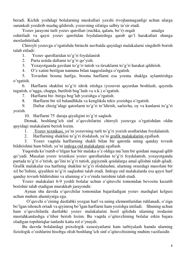 4 
 
beradi. Kichik yoshdagi bolalarning muskullari yaxshi rivojlanmaganligi uchun ularga 
surunkali yozdirib mashq qildirish, yozuvning sifatiga salbiy ta’sir etadi. 
Yozuv jarayoni turli yozuv qurollari (ruchka, qalam, bo’r) orqali 
 amalga 
oshiriladi va qaysi yozuv qurolidan foydalanishiga qarab qo’l harakatlari shunga 
moslashtiriladi.  
Chiroyli yozuvga o’rgatishda birinchi navbatda quyidagi malakalarni singdirib borish 
talab etiladi: 
1. 
 Yozuv qurollaridan to’g’ri foydalanish 
2. 
Parta ustida daftarni to’g’ri qo’yish. 
3. 
Yozayotganda gavdani to’g’ri tutish va tirsaklarni to’g’ri harakat qildirish. 
4. 
O’z xatini berilgan namuna bilan taqqoslashga o’rgatish. 
5. 
Tovushni bosma harfga, bosma harflarni esa yozma shaklga aylantirishga 
o’rgatish. 
6. 
Harflarni shaklini to’g’ri idrok etishga (yozuvni qayerdan boshlash, qayerda 
tugatish, o’ngga, chapga, burilish bog’lash va x.k.) o’rgatish. 
7. 
Harflarni bir- biriga bog’lab yozishga o’rgatish. 
8. 
Harflarni bir xil balandlikda va kenglikda tekis yozishga o’rgatish. 
9. 
Daftar chizig’idagi qatorlarni to’g’ri to’ldirish, sarlavha, oy va kunlarni to’g’ri 
yozish. 
10. Harflarni 75. daraja qiyaligini to’g’ri saqlash.  
Demak, boshlang’ich sinf o’quvchilarini chiroyli yozuvga o’rgatishdan oldin 
quyidagi malakalarni berish lozim. 
1. 
 Yozuv texnikasi, ya’ni yozuvning turli to’g’ri yozish usullaridan foydalanish. 
2. 
Harflarning shaklini to’g’ri ifodalash, ya’ni grafik malakalarini egallash. 
3. 
Yozuv vaqtida harflarning shakli bilan bir qatorda uning qanday tovush 
bildirishini ham bilish, ya’ni imloga oid malakalarni egallash. 
Yuqorida ko’rsatib o’tilgan har bir malaka o’z oldiga ma’lum bir qoidani maqsad qilib 
qo’yadi. Masalan yozuv texnikasi yozuv qurollaridan to’g’ri foydalanish, yozayotganda 
partada to’g’ri o’tirish, qo’lini to’g’ri tutish, gigiyenik qoidalarga amal qilishni talab qiladi. 
Grafik malakalar esa harfning shaklini to’g’ri ifodalashni, ularning orasidagi masofani bir 
xil bo’lishini, qiyalikni to’g’ri saqlashni talab etadi. Imloga oid malakalarda esa qaysi harf 
qanday tovush bildirishini va ularning o’z o’rnida turishini talab etadi. 
Yozuv malakalari 6-9 yoshli bolalar uchun o’qituvchi tomonidan bevosita kuzatib 
borishni talab etadigan murakkab jarayondir.  
Aynan shu davrda o’quvchilar tomonidan bajariladigan yozuv mashqlari kelgusi 
uchun muhim ahamiyatga ega. 
O’quvchi o’zining dastlabki yozgan harf va uning elementlaridan ruhlanadi, o’ziga 
bo’lgan ishonch ortadi va qiyinroq bo’lgan harflarni ham yozishga intiladi.    Shuning uchun 
ham o’quvchilarda dastlabki yozuv malakalarini hosil qilishda ularning irodasini 
mustahkamlashga e’tibor berish lozim. Bu vaqtda o’qituvchining bolalar erkin bajara 
oladigan topshiriqlar tanlashi katta rol o’ynaydi. 
Bu davrda bolalardagi psixologik xususiyatlarni ham tarbiyalash hamda ularning 
fiziologik o’sishlarini hisobga olish boshlang’ich sinf o’qituvchisining muhim vazifasidir. 
