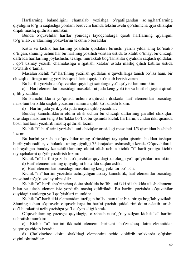 40 
 
Harflarning balandligini chamalab yozishga o’rgatilgandan so’ng,harflarning 
qiyaligini to’g’ri saqlashga yordam beruvchi hamda tekshiruvchi qo’shimcha qiya chiziqlar 
orqali mashq qildirish mumkin: 
Bunda o’quvchilar harflar yonidagi tayoqchalarga qarab harflarning qiyaligini 
to’g’rilab , o’zlarining yozuvlarini tekshirib boradilar. 
Katta va kichik harflarning yozilishi qoidalari birinchi yarim yilda aniq ko’rsatib 
o’tilgan, shuning uchun har bir harfning yozilish vositasi ustida to’xtalib o’tmay, bir chiziqli 
daftrada harflarning joylashishi, tezligi, murakkab bog’lanishlar qiyalikni saqlash qoidalari 
, qo’l uzmay yozish, chamalashga o’rgatish, xatolar ustida mashq qilish kabilar ustida 
to’xtalib o’tamiz. 
Masalan kichik “u” harfining yozilish qoidalari o’quvchilarga tanish bo’lsa ham, bir 
chiziqli daftraga uning yozilish qoidalarini qayta ko’rsatib berish zarur: 
Bu harfni yozishda o’quvchilar quyidagi xatolarga yo’l qo’yishlari mumkin: 
c)  Harf elementlari orasidagi masofalarni juda keng yoki tor va burilish joyini qirrali 
qilib yozadilar:  
Bu kamchiliklarni yo’qotish uchun o’qituvchi doskada harf elementlari orasidagi 
masofani bir xilda saqlab yozishni manuma qilib ko’rsatishi lozim. 
d)  Harfni juda yirik yoki juda mayda qilib yozadilar: 
Bunday kamchiliklarni oldini olish uchun bir chiziqli daftarning parallel chiziqlari 
orasidagi masofani teng 3 bo’lakka bo’lib, bir qismida kichik harflarni, uchdan ikki qismida 
bosh harflarni yozdirib mashq qildirish lozim.  
Kichik “i” harflarini yozishda uni chiziqlar orasidagi masofani 1/3 qismidan boshlash 
lozim:  
Bu harfni yozishda o’quvchilar uning o’rtasidagi tayoqcha qismini haddan tashqari 
burib yuboradilar, vaholanki, uning qiyaligi 75darajadan oshmasligi kerak. O’quvchilarda 
uchraydigan bunday kamchiliklarining oldini olish uchun kichik “i” harfi yoniga kichik 
tayoqchalarni qo’yib yozdirish lozim: 
Kichik “n” harfini yozishda o’quvchilar quyidagi xatolarga yo’l qo’yishlari mumkin: 
d) Harf elementlarining quiyaligini bir xilda saqlamaslik: 
e)  Harf elementlari orasidagi masofaning keng yoki tor bo’lishi: 
Kichik “m” harfini yozishda uchraydigan asosiy kamchilik, harf elementlar orasidagi 
masofani to’g’ri saqlay olmaslik: 
Kichik “o” harfi cho’zinchoq doira shaklida bo’lib, uni ikki xil shaklda ulash elementi 
bilan va ulash elementisiz yozdirib mashq qildiriladi. Bu harfni yozishda o’quvchilar 
quyidagi xatolarga yo’l qo’yishlari mumkin: 
Kichik “a” harfi ikki elementdan tuzilgan bo’lsa ham ular bir- biriga bog’lab yoziladi. 
Shuning uchun o’qituvchi o’quvchilarga bu harfni yozish qoidalarini doim eslatib turish, 
qo’l harakatini uzib yozishga yo’l qo’ymasligi kerak. 
O’quvchilarning yozuvga quyidagiga o’xshash noto’g’ri yozilgan kichik “a” harfini 
uchratish mumkin: 
c)  Kichik “a” harfini ikkinchi elementi birinchi cho’zinchoq doira elemntidan 
yuqoriga chiqib ketadi:  
d)  Cho’zinchoq doira shakldagi elementini ochiq qoldirib so’zkarda o’qishni 
qiyinlashtiradilar: 
