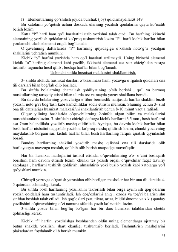 41 
 
f) Elementlarning qo’shilish joyida burchak (joy) qoldirmaydilar:# 149 
Bu xatolarni yo’qotish uchun doskada ularning yozilish qoidalarini qayta ko’rsatib 
berish lozim. 
Katta “P” harfi ham qo’l harakatini uzib yozishni talab etadi. Bu harfning ikkinchi 
elemntining yozilish qoidalarini ko’proq tushuntirish lozim “P” harfi kichik harflar bilan 
yordamchi ulash elementi orqali bog’lanadi: 
O’quvchining daftarlarida “P” harfining quyidagiga o’xshash noto’g’ri yozilgan 
shakllarini uchratish mumkin: 
Kichik “y” harfini yozishda ham qo’l harakati uzilmaydi. Uning birinchi elementi 
kichik “u” harfinig elementi kabi yozilib, ikkinchi elementi esa satr chizig’idan pastga 
tushirib, tuguncha hosil qilib , boshqa harflar bilan bog’lanadi. 
Uchinchi sinfda husnixat malakasini shakllantirish. 
3- sinfda alohida husnixat darslari o’tkazilmasa ham, yozuvga o’rgatish qoidalari ona 
tili darslari bilan bog’lab olib boriladi. 
Bu sinfda bolalarning chamalash qobiliyatining o’sib borishi , qo’l va barmoq 
muskullarining taraqqiy etishi bilan ularda tez va mayda yozuv shakllana boradi. 
Bu davrda bolalarning yozuvlariga e’tibor bermaslik natijasida harflar shaklini buzib 
yozish, noto’g’ri bog’lash kabi kamchiliklar sodir etilishi mumkin. Shuning uchun 3- sinf 
ona tili datrslariga husnixat malakasii\ni shakllantirish uchun 8-10 minut vaqt ajratiladi. 
O’quv yilining boshlarida o’quvchilarning 2-sinfda olgan bilim va malakalarini 
mustahkamlash lozim. 3- sinfda bir chiziqli daftarga kichik harflarni 3,5 mm , bosh harflarni 
esa 7mm balandlikda yozdirib mashq qildiriladi. Ayniqsa, bu davrda kichik harflar bilan 
bosh harflar nisbatini taqqoslab yozishni ko’proq mashq qildirish lozim, chunki yozuvning 
maydalashib borgani sari kichik harflar bilan bosh harflarning farqini ajratish qiyinlashib 
boradi. 
Bunday harflarning shaklini yozdirib mashq qilishni ona tili darslarida olib 
borilayotgan mavzuga moslab, qo’shib olib borish maqsadga muvofiqdir. 
Har bir husnixat mashqlarini tashkil etishda, o’quvchilarning o’z- o’zini boshqarib 
borishini ham davom ettirish lozim, chunki tez yozish orqali o’quvchilar faqat tasviriy 
xatolarga , harflarni tushirib qoldirish, almashtirib yoki buzib yozish kabi xatolarga yo’l 
qo’yishlari mumkin. 
 
Chiroyli yozuvga o’rgatish yuzasidan olib borilgan mashqlar har bir ona tili darsida 4-
5 qatordan oshmasligi kerak. 
Bu sinfda bosh harflarning yozilishini takrorlash bilan birga ayrim ish qog’ozlarini 
yozish qoidalari ham tushuntiriladi. Ish qog’ozlarini aniq , ozoda va tog’ri bajarish shu 
sinfdan boshlab talab etiladi. Ish qog’ozlari (xat, tilxat, ariza, bildirishnoma va x.k.) qanday 
yozilishini o’qitruvchining o’zi namuna sifatida yozib ko’rsatishi lozim. 
3-sinfda yozuv bilan bog’liq bo’lgan har bir dars husnixat talablaridan chetda 
qolmasligi kerak. 
Kichik “f” harfini yozdirishga boshlashdan oldin uning elementlarga ajratmay bir 
butun shaklda yozilishi shart ekanligi tushuntirib beriladi. Tushuntirish mashqlarini 
plakatlardan foydalanib olib borish mumkin. 
