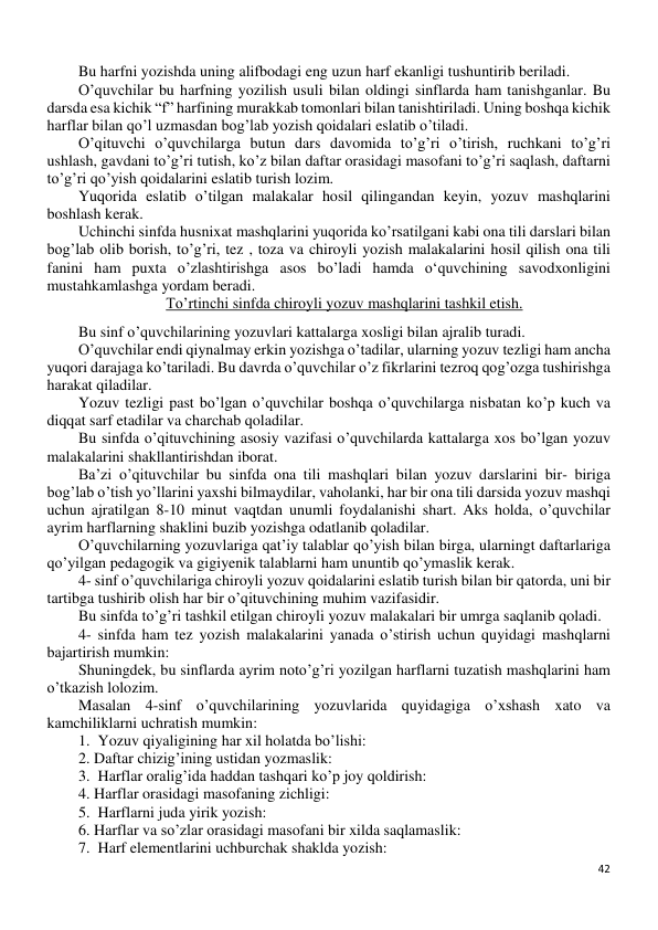 42 
 
Bu harfni yozishda uning alifbodagi eng uzun harf ekanligi tushuntirib beriladi. 
O’quvchilar bu harfning yozilish usuli bilan oldingi sinflarda ham tanishganlar. Bu 
darsda esa kichik “f” harfining murakkab tomonlari bilan tanishtiriladi. Uning boshqa kichik 
harflar bilan qo’l uzmasdan bog’lab yozish qoidalari eslatib o’tiladi. 
O’qituvchi o’quvchilarga butun dars davomida to’g’ri o’tirish, ruchkani to’g’ri 
ushlash, gavdani to’g’ri tutish, ko’z bilan daftar orasidagi masofani to’g’ri saqlash, daftarni 
to’g’ri qo’yish qoidalarini eslatib turish lozim. 
Yuqorida eslatib o’tilgan malakalar hosil qilingandan keyin, yozuv mashqlarini 
boshlash kerak. 
Uchinchi sinfda husnixat mashqlarini yuqorida ko’rsatilgani kabi ona tili darslari bilan 
bog’lab olib borish, to’g’ri, tez , toza va chiroyli yozish malakalarini hosil qilish ona tili 
fanini ham puxta o’zlashtirishga asos bo’ladi hamda o‘quvchining savodxonligini 
mustahkamlashga yordam beradi. 
To’rtinchi sinfda chiroyli yozuv mashqlarini tashkil etish. 
Bu sinf o’quvchilarining yozuvlari kattalarga xosligi bilan ajralib turadi. 
O’quvchilar endi qiynalmay erkin yozishga o’tadilar, ularning yozuv tezligi ham ancha 
yuqori darajaga ko’tariladi. Bu davrda o’quvchilar o’z fikrlarini tezroq qog’ozga tushirishga 
harakat qiladilar.  
Yozuv tezligi past bo’lgan o’quvchilar boshqa o’quvchilarga nisbatan ko’p kuch va 
diqqat sarf etadilar va charchab qoladilar. 
Bu sinfda o’qituvchining asosiy vazifasi o’quvchilarda kattalarga xos bo’lgan yozuv 
malakalarini shakllantirishdan iborat. 
Ba’zi o’qituvchilar bu sinfda ona tili mashqlari bilan yozuv darslarini bir- biriga 
bog’lab o’tish yo’llarini yaxshi bilmaydilar, vaholanki, har bir ona tili darsida yozuv mashqi 
uchun ajratilgan 8-10 minut vaqtdan unumli foydalanishi shart. Aks holda, o’quvchilar 
ayrim harflarning shaklini buzib yozishga odatlanib qoladilar. 
O’quvchilarning yozuvlariga qat’iy talablar qo’yish bilan birga, ularningt daftarlariga 
qo’yilgan pedagogik va gigiyenik talablarni ham ununtib qo’ymaslik kerak. 
4- sinf o’quvchilariga chiroyli yozuv qoidalarini eslatib turish bilan bir qatorda, uni bir 
tartibga tushirib olish har bir o’qituvchining muhim vazifasidir. 
Bu sinfda to’g’ri tashkil etilgan chiroyli yozuv malakalari bir umrga saqlanib qoladi. 
4- sinfda ham tez yozish malakalarini yanada o’stirish uchun quyidagi mashqlarni 
bajartirish mumkin:  
Shuningdek, bu sinflarda ayrim noto’g’ri yozilgan harflarni tuzatish mashqlarini ham 
o’tkazish lolozim. 
Masalan 4-sinf o’quvchilarining yozuvlarida quyidagiga o’xshash xato va 
kamchiliklarni uchratish mumkin: 
1.  Yozuv qiyaligining har xil holatda bo’lishi:  
2. Daftar chizig’ining ustidan yozmaslik:  
3.  Harflar oralig’ida haddan tashqari ko’p joy qoldirish: 
4. Harflar orasidagi masofaning zichligi: 
5.  Harflarni juda yirik yozish:  
6. Harflar va so’zlar orasidagi masofani bir xilda saqlamaslik: 
7.  Harf elementlarini uchburchak shaklda yozish:  
