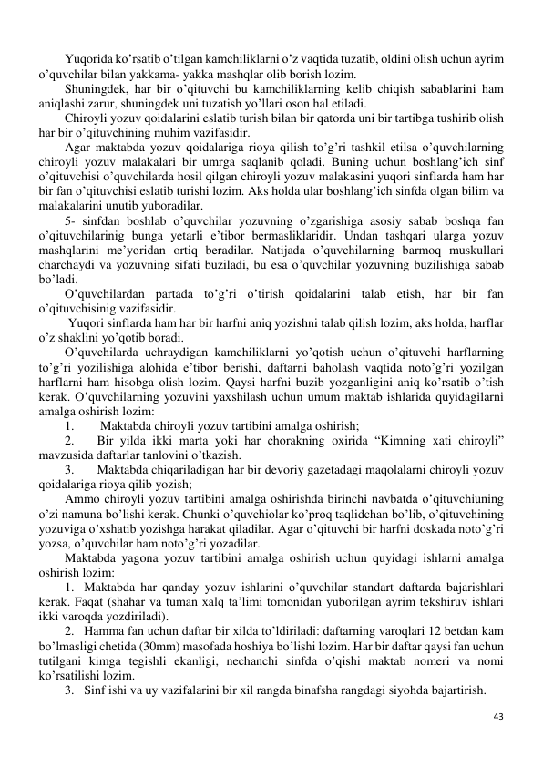 43 
 
Yuqorida ko’rsatib o’tilgan kamchiliklarni o’z vaqtida tuzatib, oldini olish uchun ayrim 
o’quvchilar bilan yakkama- yakka mashqlar olib borish lozim. 
Shuningdek, har bir o’qituvchi bu kamchiliklarning kelib chiqish sabablarini ham 
aniqlashi zarur, shuningdek uni tuzatish yo’llari oson hal etiladi. 
Chiroyli yozuv qoidalarini eslatib turish bilan bir qatorda uni bir tartibga tushirib olish 
har bir o’qituvchining muhim vazifasidir. 
Agar maktabda yozuv qoidalariga rioya qilish to’g’ri tashkil etilsa o’quvchilarning 
chiroyli yozuv malakalari bir umrga saqlanib qoladi. Buning uchun boshlang’ich sinf 
o’qituvchisi o’quvchilarda hosil qilgan chiroyli yozuv malakasini yuqori sinflarda ham har 
bir fan o’qituvchisi eslatib turishi lozim. Aks holda ular boshlang’ich sinfda olgan bilim va 
malakalarini unutib yuboradilar. 
5- sinfdan boshlab o’quvchilar yozuvning o’zgarishiga asosiy sabab boshqa fan 
o’qituvchilarinig bunga yetarli e’tibor bermasliklaridir. Undan tashqari ularga yozuv 
mashqlarini me’yoridan ortiq beradilar. Natijada o’quvchilarning barmoq muskullari 
charchaydi va yozuvning sifati buziladi, bu esa o’quvchilar yozuvning buzilishiga sabab 
bo’ladi.  
O’quvchilardan partada to’g’ri o’tirish qoidalarini talab etish, har bir fan 
o’qituvchisinig vazifasidir. 
 Yuqori sinflarda ham har bir harfni aniq yozishni talab qilish lozim, aks holda, harflar 
o’z shaklini yo’qotib boradi. 
O’quvchilarda uchraydigan kamchiliklarni yo’qotish uchun o’qituvchi harflarning 
to’g’ri yozilishiga alohida e’tibor berishi, daftarni baholash vaqtida noto’g’ri yozilgan 
harflarni ham hisobga olish lozim. Qaysi harfni buzib yozganligini aniq ko’rsatib o’tish 
kerak. O’quvchilarning yozuvini yaxshilash uchun umum maktab ishlarida quyidagilarni 
amalga oshirish lozim: 
1. 
 Maktabda chiroyli yozuv tartibini amalga oshirish; 
2. 
Bir yilda ikki marta yoki har chorakning oxirida “Kimning xati chiroyli” 
mavzusida daftarlar tanlovini o’tkazish. 
3. 
Maktabda chiqariladigan har bir devoriy gazetadagi maqolalarni chiroyli yozuv 
qoidalariga rioya qilib yozish; 
Ammo chiroyli yozuv tartibini amalga oshirishda birinchi navbatda o’qituvchiuning 
o’zi namuna bo’lishi kerak. Chunki o’quvchiolar ko’proq taqlidchan bo’lib, o’qituvchining 
yozuviga o’xshatib yozishga harakat qiladilar. Agar o’qituvchi bir harfni doskada noto’g’ri 
yozsa, o’quvchilar ham noto’g’ri yozadilar.  
Maktabda yagona yozuv tartibini amalga oshirish uchun quyidagi ishlarni amalga 
oshirish lozim:  
1. Maktabda har qanday yozuv ishlarini o’quvchilar standart daftarda bajarishlari 
kerak. Faqat (shahar va tuman xalq ta’limi tomonidan yuborilgan ayrim tekshiruv ishlari 
ikki varoqda yozdiriladi). 
2. Hamma fan uchun daftar bir xilda to’ldiriladi: daftarning varoqlari 12 betdan kam 
bo’lmasligi chetida (30mm) masofada hoshiya bo’lishi lozim. Har bir daftar qaysi fan uchun 
tutilgani kimga tegishli ekanligi, nechanchi sinfda o’qishi maktab nomeri va nomi 
ko’rsatilishi lozim. 
3. Sinf ishi va uy vazifalarini bir xil rangda binafsha rangdagi siyohda bajartirish. 
