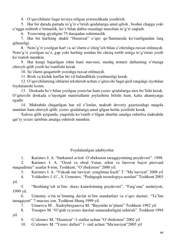 44 
 
4. O’quvchilarni faqat tavsiya etilgan avtoruchkada yozdirish. 
5. Har bir darsda partada to’g’ri o’tirish qoidalariga amal qilish , boshni chapga yoki 
o’ngga osiltirib o’tirmaslik, ko’z bilan daftra orasidagi masofani to’g’ri saqlash. 
6. Yozuvning qiyaligini 75 darajadan oshirmaslik  
7. Har bir harfning shakli “Husnixat” o’quv qo’llanmasida ko’rsatilgandan farq 
qilmasligi. 
8. Noto’g’ri yozilgan harf va so’zlarni o’chirg’ich bilan o’chirishga ruxsat etilmaydi. 
Noto’g’ri yozilgan so’z, gap yoki harfnig ustidan bir chiziq tortib ustiga to’g’risini yozib 
ko’rsatish mumkin. 
9. Har kungi bajarilgan ishni kuni mavzusi, mashq nomeri daftarning o’rtasiga 
chiroyli qilib yozib ko’rsatilishi kerak. 
10. So’zlarni qisqartirib yozishga ruxsat etilmaydi. 
11. Bosh va kichik harflar bir xil balandlikda yozilmasligi kerak. 
12. O’quvchilarning ishlarini tekshirish uchun o’qituvchi faqat qizil rangdagi siyohdan 
foydalanishi lozim. 
13. Doskada bo’r bilan yozilgan yozuvlar ham yozuv qoidalariga mos bo’lishi kerak. 
O’qituvchi doskada o’tayotgan materiallarni joylashtira bilishi ham, katta ahamiyatga 
egadir. 
14. Maktabda chiqarilgan har xil e’lonlar, maktab devoriy gazetasidagi maqola 
matnlari ham chiroyli qilib, yozuv qoidalariga amal qilgan holda yozilishi kerak. 
Xulosa qilib aytganda, yuqorida ko’rsatib o’tilgan shartlar amalga oshirilsa maktabda 
qat’iy yozuv tartibini amalga oshirish mumkin. 
 
 
 
Foydalanilgan adabiyotlar 
1. 
Karimov I. A. “barkamol avlod- O’zbekiston taraqqiyotining poydevori”. 1998. 
2. 
Karimov I. A. “Ozod va obod Vatan, erkin va farovon hayot pirovard 
maqsadimiz” asarlar 8-tom, Toshkent, “O’zbekiston” 2000 yil. 
3. 
Karimov I. A. “Yuksak ma’naviyat- yengilmas kuch” T. “Ma’naviyat” 2008 yil 
4. 
Yoldoshev J. G’., S. Usmonov, “Pedagogik texnologiya asoslari” Toshkent 2003 
yil. 
5. 
“Boshlang’ich ta’lim- shaxs kamolotining poydevori”, “Farg’ona” nashriyoti, 
1999 yil. 
6. 
Umumiy o’rta ta’limning davlat ta’lim standartlari va o’quv dasturi. “Ta’lim 
taraqqiyoti” 7-maxsus son. Toshkent Sharq 1999 yil. 
7. 
Umarova M. , Xudoyberganova M. “Bayonlar to’plami” Toshkent 1992 yil. 
8. 
Yusupov M. “O’qish va yozuv darslari samaradorligini oshirish”. Toshkent 1994 
yil. 
9. 
G’ulomov M. “Husnixat”-1-sinflar uchun “O’zbekiston” 2002 yil 
10. 
G’ulomov M. “Yozuv daftari” 1- sinf uchun “Ma/naviyat”2005 yil 
