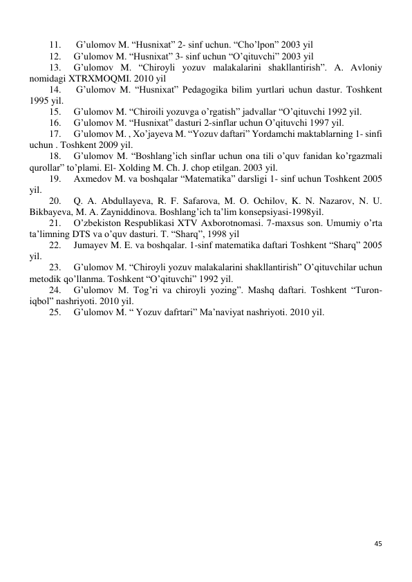 45 
 
11. 
 G’ulomov M. “Husnixat” 2- sinf uchun. “Cho’lpon” 2003 yil 
12. 
G’ulomov M. “Husnixat” 3- sinf uchun “O’qituvchi” 2003 yil 
13. 
G’ulomov M. “Chiroyli yozuv malakalarini shakllantirish”. A. Avloniy 
nomidagi XTRXMOQMI. 2010 yil 
14. 
 G’ulomov M. “Husnixat” Pedagogika bilim yurtlari uchun dastur. Toshkent 
1995 yil. 
15. 
G’ulomov M. “Chiroili yozuvga o’rgatish” jadvallar “O’qituvchi 1992 yil. 
16. 
G’ulomov M. “Husnixat” dasturi 2-sinflar uchun O’qituvchi 1997 yil. 
17. 
G’ulomov M. , Xo’jayeva M. “Yozuv daftari” Yordamchi maktablarning 1- sinfi 
uchun . Toshkent 2009 yil. 
18. 
G’ulomov M. “Boshlang’ich sinflar uchun ona tili o’quv fanidan ko’rgazmali 
qurollar” to’plami. El- Xolding M. Ch. J. chop etilgan. 2003 yil. 
19. 
Axmedov M. va boshqalar “Matematika” darsligi 1- sinf uchun Toshkent 2005 
yil. 
20. 
Q. A. Abdullayeva, R. F. Safarova, M. O. Ochilov, K. N. Nazarov, N. U. 
Bikbayeva, M. A. Zayniddinova. Boshlang’ich ta’lim konsepsiyasi-1998yil. 
21. 
O’zbekiston Respublikasi XTV Axborotnomasi. 7-maxsus son. Umumiy o’rta 
ta’limning DTS va o’quv dasturi. T. “Sharq”, 1998 yil 
22. 
Jumayev M. E. va boshqalar. 1-sinf matematika daftari Toshkent “Sharq” 2005 
yil. 
23. 
G’ulomov M. “Chiroyli yozuv malakalarini shakllantirish” O’qituvchilar uchun 
metodik qo’llanma. Toshkent “O’qituvchi” 1992 yil. 
24. 
G’ulomov M. Tog’ri va chiroyli yozing”. Mashq daftari. Toshkent “Turon- 
iqbol” nashriyoti. 2010 yil.  
25. 
G’ulomov M. “ Yozuv dafrtari” Ma’naviyat nashriyoti. 2010 yil. 
 
 
 
 
 
 
