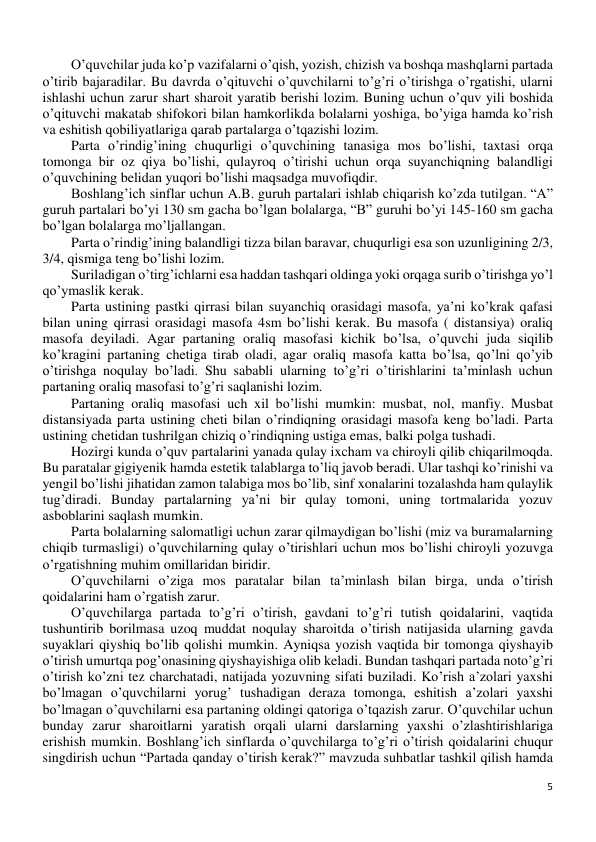 5 
 
O’quvchilar juda ko’p vazifalarni o’qish, yozish, chizish va boshqa mashqlarni partada 
o’tirib bajaradilar. Bu davrda o’qituvchi o’quvchilarni to’g’ri o’tirishga o’rgatishi, ularni 
ishlashi uchun zarur shart sharoit yaratib berishi lozim. Buning uchun o’quv yili boshida 
o’qituvchi makatab shifokori bilan hamkorlikda bolalarni yoshiga, bo’yiga hamda ko’rish 
va eshitish qobiliyatlariga qarab partalarga o’tqazishi lozim. 
Parta o’rindig’ining chuqurligi o’quvchining tanasiga mos bo’lishi, taxtasi orqa 
tomonga bir oz qiya bo’lishi, qulayroq o’tirishi uchun orqa suyanchiqning balandligi 
o’quvchining belidan yuqori bo’lishi maqsadga muvofiqdir. 
Boshlang’ich sinflar uchun A.B. guruh partalari ishlab chiqarish ko’zda tutilgan. “A” 
guruh partalari bo’yi 130 sm gacha bo’lgan bolalarga, “B” guruhi bo’yi 145-160 sm gacha 
bo’lgan bolalarga mo’ljallangan. 
Parta o’rindig’ining balandligi tizza bilan baravar, chuqurligi esa son uzunligining 2/3, 
3/4, qismiga teng bo’lishi lozim. 
Suriladigan o’tirg’ichlarni esa haddan tashqari oldinga yoki orqaga surib o’tirishga yo’l 
qo’ymaslik kerak. 
Parta ustining pastki qirrasi bilan suyanchiq orasidagi masofa, ya’ni ko’krak qafasi 
bilan uning qirrasi orasidagi masofa 4sm bo’lishi kerak. Bu masofa ( distansiya) oraliq 
masofa deyiladi. Agar partaning oraliq masofasi kichik bo’lsa, o’quvchi juda siqilib 
ko’kragini partaning chetiga tirab oladi, agar oraliq masofa katta bo’lsa, qo’lni qo’yib 
o’tirishga noqulay bo’ladi. Shu sababli ularning to’g’ri o’tirishlarini ta’minlash uchun 
partaning oraliq masofasi to’g’ri saqlanishi lozim. 
Partaning oraliq masofasi uch xil bo’lishi mumkin: musbat, nol, manfiy. Musbat 
distansiyada parta ustining cheti bilan o’rindiqning orasidagi masofa keng bo’ladi. Parta 
ustining chetidan tushrilgan chiziq o’rindiqning ustiga emas, balki polga tushadi. 
Hozirgi kunda o’quv partalarini yanada qulay ixcham va chiroyli qilib chiqarilmoqda. 
Bu paratalar gigiyenik hamda estetik talablarga to’liq javob beradi. Ular tashqi ko’rinishi va 
yengil bo’lishi jihatidan zamon talabiga mos bo’lib, sinf xonalarini tozalashda ham qulaylik 
tug’diradi. Bunday partalarning ya’ni bir qulay tomoni, uning tortmalarida yozuv 
asboblarini saqlash mumkin.  
Parta bolalarning salomatligi uchun zarar qilmaydigan bo’lishi (miz va buramalarning 
chiqib turmasligi) o’quvchilarning qulay o’tirishlari uchun mos bo’lishi chiroyli yozuvga 
o’rgatishning muhim omillaridan biridir. 
O’quvchilarni o’ziga mos paratalar bilan ta’minlash bilan birga, unda o’tirish 
qoidalarini ham o’rgatish zarur. 
O’quvchilarga partada to’g’ri o’tirish, gavdani to’g’ri tutish qoidalarini, vaqtida 
tushuntirib borilmasa uzoq muddat noqulay sharoitda o’tirish natijasida ularning gavda 
suyaklari qiyshiq bo’lib qolishi mumkin. Ayniqsa yozish vaqtida bir tomonga qiyshayib 
o’tirish umurtqa pog’onasining qiyshayishiga olib keladi. Bundan tashqari partada noto’g’ri 
o’tirish ko’zni tez charchatadi, natijada yozuvning sifati buziladi. Ko’rish a’zolari yaxshi 
bo’lmagan o’quvchilarni yorug’ tushadigan deraza tomonga, eshitish a’zolari yaxshi 
bo’lmagan o’quvchilarni esa partaning oldingi qatoriga o’tqazish zarur. O’quvchilar uchun 
bunday zarur sharoitlarni yaratish orqali ularni darslarning yaxshi o’zlashtirishlariga 
erishish mumkin. Boshlang’ich sinflarda o’quvchilarga to’g’ri o’tirish qoidalarini chuqur 
singdirish uchun “Partada qanday o’tirish kerak?” mavzuda suhbatlar tashkil qilish hamda 
