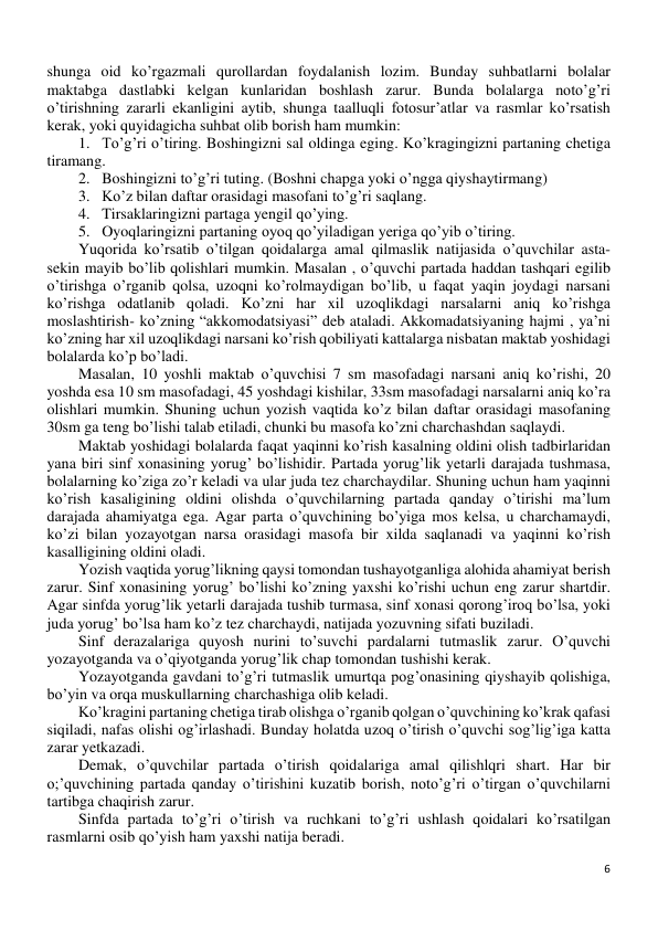 6 
 
shunga oid ko’rgazmali qurollardan foydalanish lozim. Bunday suhbatlarni bolalar 
maktabga dastlabki kelgan kunlaridan boshlash zarur. Bunda bolalarga noto’g’ri 
o’tirishning zararli ekanligini aytib, shunga taalluqli fotosur’atlar va rasmlar ko’rsatish 
kerak, yoki quyidagicha suhbat olib borish ham mumkin: 
1. To’g’ri o’tiring. Boshingizni sal oldinga eging. Ko’kragingizni partaning chetiga 
tiramang. 
2. Boshingizni to’g’ri tuting. (Boshni chapga yoki o’ngga qiyshaytirmang) 
3. Ko’z bilan daftar orasidagi masofani to’g’ri saqlang.  
4. Tirsaklaringizni partaga yengil qo’ying. 
5. Oyoqlaringizni partaning oyoq qo’yiladigan yeriga qo’yib o’tiring. 
Yuqorida ko’rsatib o’tilgan qoidalarga amal qilmaslik natijasida o’quvchilar asta- 
sekin mayib bo’lib qolishlari mumkin. Masalan , o’quvchi partada haddan tashqari egilib 
o’tirishga o’rganib qolsa, uzoqni ko’rolmaydigan bo’lib, u faqat yaqin joydagi narsani 
ko’rishga odatlanib qoladi. Ko’zni har xil uzoqlikdagi narsalarni aniq ko’rishga 
moslashtirish- ko’zning “akkomodatsiyasi” deb ataladi. Akkomadatsiyaning hajmi , ya’ni 
ko’zning har xil uzoqlikdagi narsani ko’rish qobiliyati kattalarga nisbatan maktab yoshidagi 
bolalarda ko’p bo’ladi. 
Masalan, 10 yoshli maktab o’quvchisi 7 sm masofadagi narsani aniq ko’rishi, 20 
yoshda esa 10 sm masofadagi, 45 yoshdagi kishilar, 33sm masofadagi narsalarni aniq ko’ra 
olishlari mumkin. Shuning uchun yozish vaqtida ko’z bilan daftar orasidagi masofaning 
30sm ga teng bo’lishi talab etiladi, chunki bu masofa ko’zni charchashdan saqlaydi. 
Maktab yoshidagi bolalarda faqat yaqinni ko’rish kasalning oldini olish tadbirlaridan 
yana biri sinf xonasining yorug’ bo’lishidir. Partada yorug’lik yetarli darajada tushmasa, 
bolalarning ko’ziga zo’r keladi va ular juda tez charchaydilar. Shuning uchun ham yaqinni 
ko’rish kasaligining oldini olishda o’quvchilarning partada qanday o’tirishi ma’lum 
darajada ahamiyatga ega. Agar parta o’quvchining bo’yiga mos kelsa, u charchamaydi, 
ko’zi bilan yozayotgan narsa orasidagi masofa bir xilda saqlanadi va yaqinni ko’rish 
kasalligining oldini oladi. 
Yozish vaqtida yorug’likning qaysi tomondan tushayotganliga alohida ahamiyat berish 
zarur. Sinf xonasining yorug’ bo’lishi ko’zning yaxshi ko’rishi uchun eng zarur shartdir. 
Agar sinfda yorug’lik yetarli darajada tushib turmasa, sinf xonasi qorong’iroq bo’lsa, yoki 
juda yorug’ bo’lsa ham ko’z tez charchaydi, natijada yozuvning sifati buziladi. 
Sinf derazalariga quyosh nurini to’suvchi pardalarni tutmaslik zarur. O’quvchi 
yozayotganda va o’qiyotganda yorug’lik chap tomondan tushishi kerak. 
Yozayotganda gavdani to’g’ri tutmaslik umurtqa pog’onasining qiyshayib qolishiga, 
bo’yin va orqa muskullarning charchashiga olib keladi. 
Ko’kragini partaning chetiga tirab olishga o’rganib qolgan o’quvchining ko’krak qafasi 
siqiladi, nafas olishi og’irlashadi. Bunday holatda uzoq o’tirish o’quvchi sog’lig’iga katta 
zarar yetkazadi. 
Demak, o’quvchilar partada o’tirish qoidalariga amal qilishlqri shart. Har bir 
o;’quvchining partada qanday o’tirishini kuzatib borish, noto’g’ri o’tirgan o’quvchilarni 
tartibga chaqirish zarur.  
Sinfda partada to’g’ri o’tirish va ruchkani to’g’ri ushlash qoidalari ko’rsatilgan 
rasmlarni osib qo’yish ham yaxshi natija beradi.  
