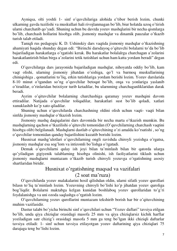 7 
 
Ayniqsa, olti yoshli 1- sinf o’quvchilariga alohida e’tibor berish lozim, chunki 
ulkarning gavda tuzilishi va muskullari hali rivojlanmagan bo’lib, biur holatda uzoq o’tirish 
ularni charchatib qo’yadi. Shuning uchun bu davrda yozuv mashqlarini bir necha qismlarga 
bo’lib, charchash hollarini hisobga olib, jismoniy mashqlar va dinamik pauzalar o’tkazib 
turish talab etiladi. 
Taniqli rus pedagogic K. D. Ushinskiy dars vaqtida jismoniy mashqlar o’tkazishning 
ahamiyati haqida shunday degan edi: “Birinchi darsdayoq o’qituvchi bolalarni to’da bo’lib 
bajariladigan harakatlarga o’rgatishi kerak. Bu harakatlar bolalalrga charchagan a’zolarini 
harakatlantirish bilan birga a’zolarini tetik tutishlari uchun ham katta yordam beradi” degan 
edi. 
O’quvchilarga dars jarayonida bajariladigan mashqlar, nihoyatda oddiy bo’lib, kam 
vaqt olishi, ularning jismoniy jihatdan o’sishiga, qo’l va barmoq muskullarining 
chiniqishiga , qomatlarini to’liq, erkin tutishlariga yordam berishi lozim. Yozuv darslarida 
8-10 minut o’tgandan so’ng o’quvchilar betoqat bo’lib, orqa va yonlariga yaslanib 
o’tiradilar, o’rinlaridan beixtiyor turib ketadilar, bu ularnming charchaganliklaridan darak 
beradi. 
Ayrim o’qituvchilar bolalarning charchashiga qaramay yozuv mashqini davom 
ettiradilar. Natijada o’quvchilar toliqadilar, harakatlari sust bo’lib qoladi, xatlari 
xunuklashib ko’p xato qiladilar. 
Shuning uchun o’quvchilarda charchashning oldini olish uchun vaqti- vaqti bilan 
sinfda jismoniy mashqlar o’tkazish lozim. 
Jismoniy mashq daqiqalarini dars davomida bir necha marta o’tkazish mumkin. Bu 
mashqlarning qachon o’tkazilishi o’qituvchi tomonidan (O’quvchilarning charchash vaqtini 
hisobga olib) belgilanadi. Mashqlarni dastlab o’qituvchining o’zi amalda ko’rsatishi , so’ng 
o’quvchilar tomonidan qanday bajarilishini kuzatib borishi lozim.  
Husnixat mashg’ulotlari o’quvchilarning ongli ravishda chiroyli yozishga o’rgatsa, 
jismoniy mashqlar esa sog’lom va intizomli bo’lishga o’rgatadi. 
Demak o’quvchilarni qulay ish joyi bilan ta’minlash bilan bir qatorda ularga 
qo’yiladigan gigiyenik talablarning hisobga olinishi, ish faoliyatlarini tiklash uchun 
jismoniy mashqlarni muntazam o’tkazib turish chiroyli yozuvga o’rgatishning asosiy 
shartlaridan biridir. 
Husnixat o’rgatishning maqsad va vazifalari 
(2 soat ma’ruza) 
O’quvchilarda yozuv malakalarini hosil qilishdan oldin, ularni sifatli yozuv qurollari 
bilasn to’liq ta’minlash lozim. Yozuvning chiroyli bo’lishi ko’p jihatdan yozuv quroliga 
bog’liqdir. Bolalarni maktabga kelgan kunidan boshlaboq yozuv qurollaridan to’g’ri 
foydalanishga va uni ozoda saqlashga o’rgatish lozim. 
O’quvchilarning yozuv qurollarini muntazam tekshirib borish har bir o’qituvchining 
muhim vazifasidir. 
Dastur talabi bo’yicha birinchi sinf o’quvchilari uchun “Yozuv daftari” tavsiya etilgan 
bo’lib, unda qiya chiziqlar orasidagi masofa 25 mm va qiya chiziqlarsiz kichik harflar 
yoziladigan satr chizig’i orasidagi masofa 5 mm ga teng bo’lgan ikki chiziqli daftarlar 
tavsiya etiladi: 1- sinf uchun tavsiya etilayotgan yozuv daftarining qiya chiziqlari 75 
darajaga teng bo’lishi lozim.  
