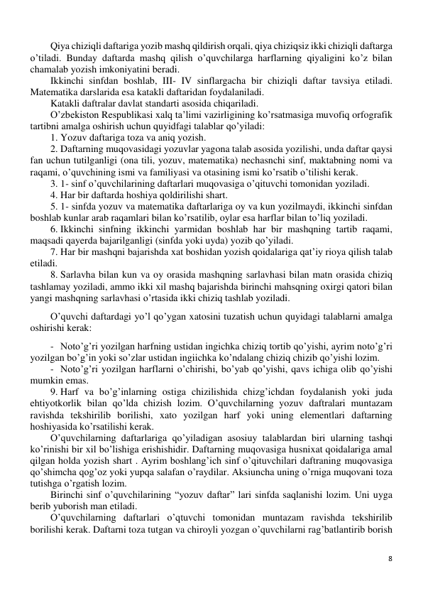 8 
 
Qiya chiziqli daftariga yozib mashq qildirish orqali, qiya chiziqsiz ikki chiziqli daftarga 
o’tiladi. Bunday daftarda mashq qilish o’quvchilarga harflarning qiyaligini ko’z bilan 
chamalab yozish imkoniyatini beradi.  
Ikkinchi sinfdan boshlab, III- IV sinflargacha bir chiziqli daftar tavsiya etiladi. 
Matematika darslarida esa katakli daftaridan foydalaniladi. 
Katakli daftralar davlat standarti asosida chiqariladi. 
O’zbekiston Respublikasi xalq ta’limi vazirligining ko’rsatmasiga muvofiq orfografik 
tartibni amalga oshirish uchun quyidfagi talablar qo’yiladi: 
1. Yozuv daftariga toza va aniq yozish. 
2. Daftarning muqovasidagi yozuvlar yagona talab asosida yozilishi, unda daftar qaysi 
fan uchun tutilganligi (ona tili, yozuv, matematika) nechasnchi sinf, maktabning nomi va 
raqami, o’quvchining ismi va familiyasi va otasining ismi ko’rsatib o’tilishi kerak. 
3. 1- sinf o’quvchilarining daftarlari muqovasiga o’qituvchi tomonidan yoziladi. 
4. Har bir daftarda hoshiya qoldirilishi shart. 
5. 1- sinfda yozuv va matematika daftarlariga oy va kun yozilmaydi, ikkinchi sinfdan 
boshlab kunlar arab raqamlari bilan ko’rsatilib, oylar esa harflar bilan to’liq yoziladi. 
6. Ikkinchi sinfning ikkinchi yarmidan boshlab har bir mashqning tartib raqami, 
maqsadi qayerda bajarilganligi (sinfda yoki uyda) yozib qo’yiladi. 
7. Har bir mashqni bajarishda xat boshidan yozish qoidalariga qat’iy rioya qilish talab 
etiladi. 
8. Sarlavha bilan kun va oy orasida mashqning sarlavhasi bilan matn orasida chiziq 
tashlamay yoziladi, ammo ikki xil mashq bajarishda birinchi mahsqning oxirgi qatori bilan 
yangi mashqning sarlavhasi o’rtasida ikki chiziq tashlab yoziladi. 
O’quvchi daftardagi yo’l qo’ygan xatosini tuzatish uchun quyidagi talablarni amalga 
oshirishi kerak: 
- Noto’g’ri yozilgan harfning ustidan ingichka chiziq tortib qo’yishi, ayrim noto’g’ri 
yozilgan bo’g’in yoki so’zlar ustidan ingiichka ko’ndalang chiziq chizib qo’yishi lozim. 
- Noto’g’ri yozilgan harflarni o’chirishi, bo’yab qo’yishi, qavs ichiga olib qo’yishi 
mumkin emas. 
9. Harf va bo’g’inlarning ostiga chizilishida chizg’ichdan foydalanish yoki juda 
ehtiyotkorlik bilan qo’lda chizish lozim. O’quvchilarning yozuv daftralari muntazam 
ravishda tekshirilib borilishi, xato yozilgan harf yoki uning elementlari daftarning 
hoshiyasida ko’rsatilishi kerak. 
O’quvchilarning daftarlariga qo’yiladigan asosiuy talablardan biri ularning tashqi 
ko’rinishi bir xil bo’lishiga erishishidir. Daftarning muqovasiga husnixat qoidalariga amal 
qilgan holda yozish shart . Ayrim boshlang’ich sinf o’qituvchilari daftraning muqovasiga 
qo’shimcha qog’oz yoki yupqa salafan o’raydilar. Aksiuncha uning o’rniga muqovani toza 
tutishga o’rgatish lozim.  
Birinchi sinf o’quvchilarining “yozuv daftar” lari sinfda saqlanishi lozim. Uni uyga 
berib yuborish man etiladi.  
O’quvchilarning daftarlari o’qtuvchi tomonidan muntazam ravishda tekshirilib 
borilishi kerak. Daftarni toza tutgan va chiroyli yozgan o’quvchilarni rag’batlantirib borish 
