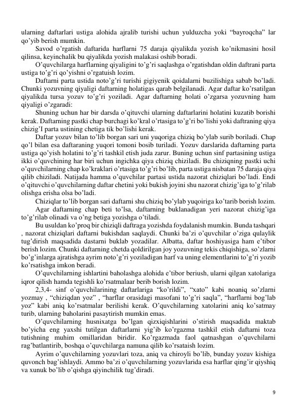 9 
 
ularning daftarlari ustiga alohida ajralib turishi uchun yulduzcha yoki “bayroqcha” lar 
qo’yib berish mumkin.  
Savod o’rgatish daftarida harflarni 75 daraja qiyalikda yozish ko’nikmasini hosil 
qilinsa, keyinchalik bu qiyalikda yozish malakasi oshib boradi. 
O’quvchilarga harflarning qiyaligini to’g’ri saqlashga o’rgatishdan oldin daftrani parta 
ustiga to’g’ri qo’yishni o’rgatuish lozim. 
Daftarni parta ustida noto’g’ri turishi gigiyenik qoidalarni buzilishiga sabab bo’ladi. 
Chunki yozuvning qiyaligi daftarning holatigas qarab belgilanadi. Agar daftar ko’rsatilgan 
qiyalikda tursa yozuv to’g’ri yoziladi. Agar daftarning holati o’zgarsa yozuvning ham 
qiyaligi o’zgaradi: 
Shuning uchun har bir darsda o’qituvchi ularning daftarlarini holatini kuzatib borishi 
kerak. Daftarning pastki chap burchagi ko’kral o’rtasiga to’g’ri bo’lishi yoki daftraning qiya 
chizig’I parta ustining chetiga tik bo’lishi kerak. 
Daftar yozuv bilan to’lib borgan sari uni yuqoriga chiziq bo’ylab surib boriladi. Chap 
qo’l bilan esa daftaraning yuqori tomoni bosib turiladi. Yozuv darslarida daftarning parta 
ustiga qo’yish holatini to’g’ri tashkil etish juda zarur. Buning uchun sinf partasining ustiga 
ikki o’quvchining har biri uchun ingichka qiya chiziq chiziladi. Bu chiziqning pastki uchi 
o’quvchilarning chap ko’kraklari o’rtasiga to’g’ri bo’lib, parta ustiga nisbatan 75 daraja qiya 
qilib chiziladi. Natijada hamma o’quvchilar partasi ustida nazorat chiziqlari bo’ladi. Endi 
o’qituvchi o’quvchilarning daftar chetini yoki bukish joyini shu nazorat chizig’iga to’g’rilab 
olishga erisha olsa bo’ladi.  
Chiziqlar to’lib borgan sari daftarni shu chiziq bo’ylab yuqoiriga ko’tarib borish lozim.  
Agar daftarning chap beti to’lsa, daftarning buklanadigan yeri nazorat chizig’iga 
to’g’rilab olinadi va o’ng betiga yozishga o’tiladi.  
Bu usuldan ko’proq bir chiziqli daftraga yozishda foydalanish mumkin. Bunda tashqari 
, nazorat chiziqlari daftarni bukishdan saqlaydi. Chunki ba’zi o’quvchilar o’ziga qulaylik 
tug’dirish maqsadida dastarni buklab yozadilar. Albatta, daftar hoshiyasiga ham e’tibor 
berish lozim. Chunki daftarning chetda qoldirilgan joy yozuvning tekis chiqishiga, so’zlarni 
bo’g’inlarga ajratishga ayrim noto’g’ri yoziladigan harf va uning elementlarini to’g’ri yozib 
ko’rsatishga imkon beradi. 
O’quvchilarning ishlartini baholashga alohida e’tibor beriush, ularni qilgan xatolariga 
iqror qilish hamda tegishli ko’rsatmalaar berib borish lozim. 
2,3,4- sinf o’quvchilarining daftarlariga “ko’rildi”, “xato” kabi noaniq so’zlarni 
yozmay , “chiziqdan yoz” , “harflar orasidagi masofani to’g’ri saqla”, “harflarni bog’lab 
yoz” kabi aniq ko’rsatmalar berilishi kerak. O’quvchilarning xatolarini aniq ko’satmay 
turib, ularning baholarini pasaytirish mumkin emas. 
O’quvchilarning husnixatga bo’lgan qizxiqishlarini o’stirish maqsadida maktab 
bo’yicha eng yaxshi tutilgan daftarlarni yig’ib ko’rgazma tashkil etish daftarni toza 
tutishning muhim omillaridan biridir. Ko’rgazmada faol qatnashgan o’quvchilarni 
rag’batlantirib, boshqa o’quvchilarga namuna qilib ko’rsataish lozim. 
Ayrim o’quvchilarning yozuvlari toza, aniq va chiroyli bo’lib, bunday yozuv kishiga 
quvonch bag’ishlaydi. Ammo ba’zi o’quvchilarning yozuvlarida esa harflar qing’ir qiyshiq 
va xunuk bo’lib o’qishga qiyinchilik tug’diradi. 
