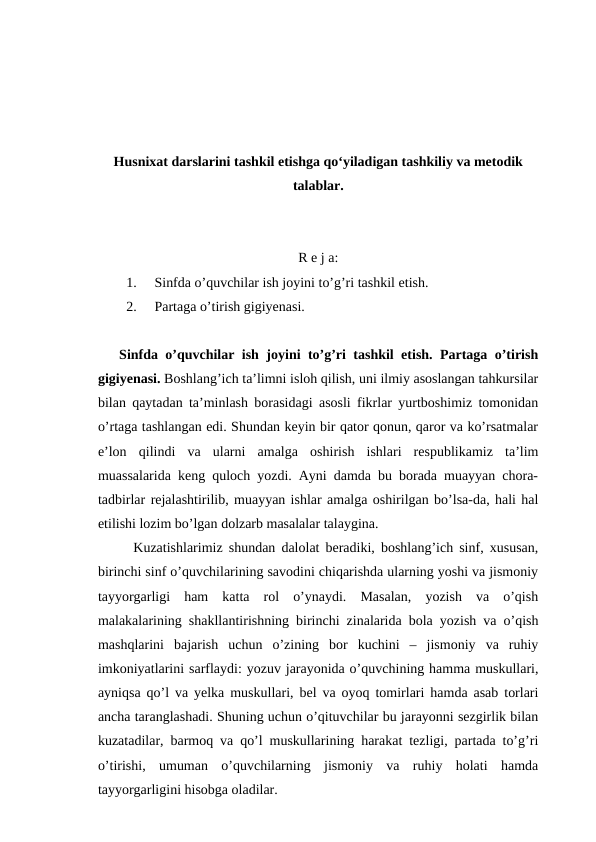 Husnixat darslarini tashkil etishga qo‘yiladigan tashkiliy va metodik
talablar.
R e j a:
1.
Sinfda o’quvchilar ish joyini to’g’ri tashkil etish. 
2.
Partaga o’tirish gigiyenasi.
Sinfda o’quvchilar ish joyini to’g’ri tashkil etish. Partaga o’tirish
gigiyenasi. Boshlang’ich ta’limni isloh qilish, uni ilmiy asoslangan tahkursilar
bilan qaytadan ta’minlash borasidagi asosli fikrlar yurtboshimiz tomonidan
o’rtaga tashlangan edi. Shundan keyin bir qator qonun, qaror va ko’rsatmalar
e’lon  qilindi  va  ularni  amalga  oshirish  ishlari  respublikamiz  ta’lim
muassalarida keng quloch yozdi. Ayni damda bu borada muayyan chora-
tadbirlar rejalashtirilib, muayyan ishlar amalga oshirilgan bo’lsa-da, hali hal
etilishi lozim bo’lgan dolzarb masalalar talaygina.
Kuzatishlarimiz shundan dalolat beradiki, boshlang’ich sinf, xususan,
birinchi sinf o’quvchilarining savodini chiqarishda ularning yoshi va jismoniy
tayyorgarligi  ham  katta  rol  o’ynaydi.  Masalan,  yozish  va  o’qish
malakalarining shakllantirishning birinchi zinalarida bola yozish va o’qish
mashqlarini  bajarish  uchun  o’zining  bor  kuchini  –  jismoniy  va  ruhiy
imkoniyatlarini sarflaydi: yozuv jarayonida o’quvchining hamma muskullari,
ayniqsa qo’l va yelka muskullari, bel va oyoq tomirlari hamda asab torlari
ancha taranglashadi. Shuning uchun o’qituvchilar bu jarayonni sezgirlik bilan
kuzatadilar, barmoq va qo’l muskullarining harakat tezligi, partada to’g’ri
o’tirishi,  umuman  o’quvchilarning  jismoniy  va  ruhiy  holati  hamda
tayyorgarligini hisobga oladilar.
