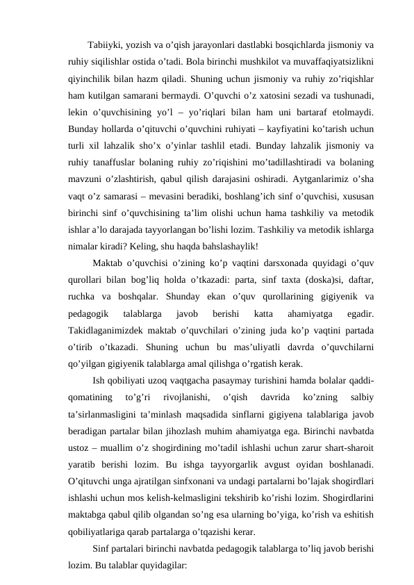 Tabiiyki, yozish va o’qish jarayonlari dastlabki bosqichlarda jismoniy va
ruhiy siqilishlar ostida o’tadi. Bola birinchi mushkilot va muvaffaqiyatsizlikni
qiyinchilik bilan hazm qiladi. Shuning uchun jismoniy va ruhiy zo’riqishlar
ham kutilgan samarani bermaydi. O’quvchi o’z xatosini sezadi va tushunadi,
lekin  o’quvchisining  yo’l  –  yo’riqlari  bilan  ham  uni  bartaraf  etolmaydi.
Bunday hollarda o’qituvchi o’quvchini ruhiyati – kayfiyatini ko’tarish uchun
turli xil lahzalik sho’x o’yinlar tashlil etadi. Bunday lahzalik jismoniy va
ruhiy tanaffuslar bolaning ruhiy zo’riqishini mo’tadillashtiradi va bolaning
mavzuni o’zlashtirish, qabul qilish darajasini oshiradi. Aytganlarimiz o’sha
vaqt o’z samarasi – mevasini beradiki, boshlang’ich sinf o’quvchisi, xususan
birinchi sinf o’quvchisining ta’lim olishi uchun hama tashkiliy va metodik
ishlar a’lo darajada tayyorlangan bo’lishi lozim. Tashkiliy va metodik ishlarga
nimalar kiradi? Keling, shu haqda bahslashaylik!
Maktab o’quvchisi o’zining ko’p vaqtini darsxonada quyidagi o’quv
qurollari bilan bog’liq holda o’tkazadi: parta, sinf taxta (doska)si, daftar,
ruchka  va  boshqalar.  Shunday  ekan  o’quv  qurollarining  gigiyenik  va
pedagogik  talablarga  javob  berishi  katta  ahamiyatga  egadir.
Takidlaganimizdek maktab o’quvchilari o’zining juda ko’p vaqtini partada
o’tirib  o’tkazadi.  Shuning  uchun  bu  mas’uliyatli  davrda  o’quvchilarni
qo’yilgan gigiyenik talablarga amal qilishga o’rgatish kerak. 
Ish qobiliyati uzoq vaqtgacha pasaymay turishini hamda bolalar qaddi-
qomatining  to’g’ri  rivojlanishi,  o’qish  davrida  ko’zning  salbiy
ta’sirlanmasligini ta’minlash maqsadida sinflarni gigiyena talablariga javob
beradigan partalar bilan jihozlash muhim ahamiyatga ega. Birinchi navbatda
ustoz – muallim o’z shogirdining mo’tadil ishlashi uchun zarur shart-sharoit
yaratib  berishi  lozim.  Bu  ishga  tayyorgarlik  avgust  oyidan  boshlanadi.
O’qituvchi unga ajratilgan sinfxonani va undagi partalarni bo’lajak shogirdlari
ishlashi uchun mos kelish-kelmasligini tekshirib ko’rishi lozim. Shogirdlarini
maktabga qabul qilib olgandan so’ng esa ularning bo’yiga, ko’rish va eshitish
qobiliyatlariga qarab partalarga o’tqazishi kerar.
Sinf partalari birinchi navbatda pedagogik talablarga to’liq javob berishi
lozim. Bu talablar quyidagilar:
