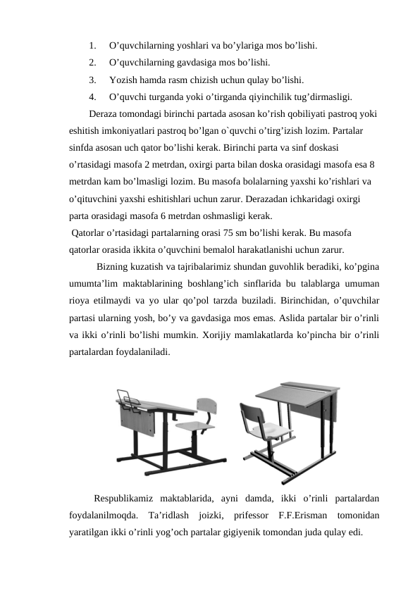 1.
O’quvchilarning yoshlari va bo’ylariga mos bo’lishi.
2.
O’quvchilarning gavdasiga mos bo’lishi.
3.
Yozish hamda rasm chizish uchun qulay bo’lishi.
4.
O’quvchi turganda yoki o’tirganda qiyinchilik tug’dirmasligi.
Deraza tomondagi birinchi partada asosan ko’rish qobiliyati pastroq yoki 
eshitish imkoniyatlari pastroq bo’lgan o`quvchi o’tirg’izish lozim. Partalar 
sinfda asosan uch qator bo’lishi kerak. Birinchi parta va sinf doskasi 
o’rtasidagi masofa 2 metrdan, oxirgi parta bilan doska orasidagi masofa esa 8 
metrdan kam bo’lmasligi lozim. Bu masofa bolalarning yaxshi ko’rishlari va 
o’qituvchini yaxshi eshitishlari uchun zarur. Derazadan ichkaridagi oxirgi 
parta orasidagi masofa 6 metrdan oshmasligi kerak.
 Qatorlar o’rtasidagi partalarning orasi 75 sm bo’lishi kerak. Bu masofa 
qatorlar orasida ikkita o’quvchini bemalol harakatlanishi uchun zarur. 
 Bizning kuzatish va tajribalarimiz shundan guvohlik beradiki, ko’pgina
umumta’lim maktablarining boshlang’ich sinflarida bu talablarga umuman
rioya etilmaydi va yo ular qo’pol tarzda buziladi. Birinchidan, o’quvchilar
partasi ularning yosh, bo’y va gavdasiga mos emas. Aslida partalar bir o’rinli
va ikki o’rinli bo’lishi mumkin. Xorijiy mamlakatlarda ko’pincha bir o’rinli
partalardan foydalaniladi.
  
Respublikamiz  maktablarida,  ayni  damda,  ikki  o’rinli  partalardan
foydalanilmoqda.  Ta’ridlash  joizki,  prifessor  F.F.Erisman  tomonidan
yaratilgan ikki o’rinli yog’och partalar gigiyenik tomondan juda qulay edi.
