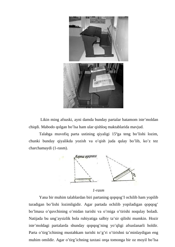  Likin ming afsuski, ayni damda bunday partalar batamom iste’moldan
chiqdi. Mabodo qolgan bo’lsa ham ular qishloq maktablarida mavjud.
Talabga  muvofiq  parta  ustining  qiyaligi  15ºga  teng  bo’lishi  lozim,
chunki  bunday  qiyalikda  yozish  va  o’qish  juda  qulay  bo’lib,  ko’z  tez
charchamaydi (1-rasm).
1-rasm
Yana bir muhim talablardan biri partaning qopqog’I ochilib ham yopilib
turadigan bo’lishi lozimligidir.  Agar partada ochilib yopiladigan qopqog’
bo’lmasa o’quvchining o’rnidan turishi va o’rniga o’tirishi noqulay boladi.
Natijada bu ung’aysizlik bola ruhiyatiga salbiy ta’sir qilishi mumkin. Hozir
iste’moldagi partalarda shunday qopqog’ning yo’qligi afsuslanarli holdir.
Parta o’tirg’ichining mustahkam turishi to’g’ri o’tirishni ta’minlaydigan eng
muhim omildir. Agar o’tirg’ichning taxtasi orqa tomonga bir oz moyil bo’lsa
