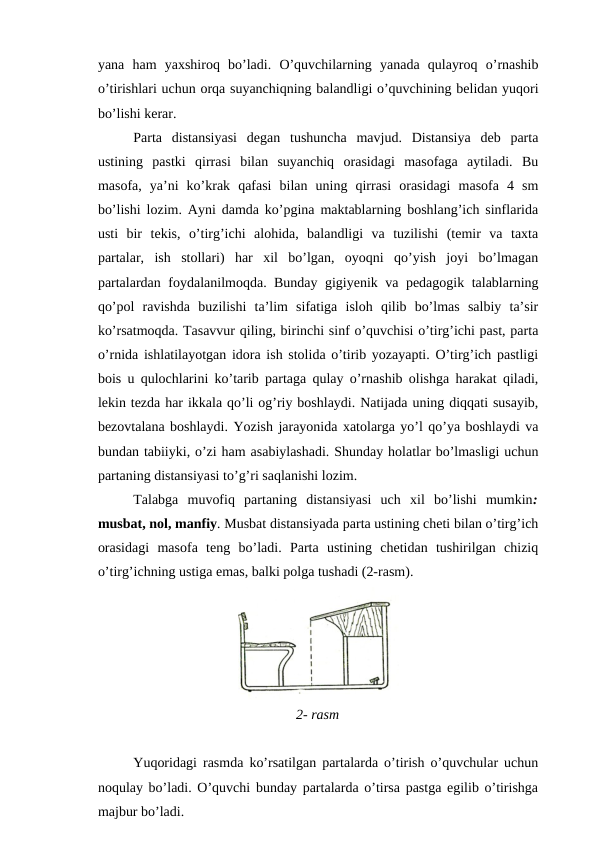 yana ham yaxshiroq bo’ladi.  O’quvchilarning yanada qulayroq o’rnashib
o’tirishlari uchun orqa suyanchiqning balandligi o’quvchining belidan yuqori
bo’lishi kerar.
Parta  distansiyasi  degan  tushuncha  mavjud.  Distansiya  deb  parta
ustining  pastki  qirrasi  bilan  suyanchiq  orasidagi  masofaga  aytiladi.  Bu
masofa,  ya’ni  ko’krak  qafasi  bilan  uning  qirrasi  orasidagi  masofa  4  sm
bo’lishi lozim. Ayni damda ko’pgina maktablarning boshlang’ich sinflarida
usti  bir  tekis,  o’tirg’ichi  alohida,  balandligi  va  tuzilishi  (temir  va  taxta
partalar,  ish  stollari)  har  xil  bo’lgan,  oyoqni  qo’yish  joyi  bo’lmagan
partalardan foydalanilmoqda. Bunday gigiyenik va pedagogik talablarning
qo’pol  ravishda  buzilishi  ta’lim  sifatiga  isloh  qilib  bo’lmas  salbiy  ta’sir
ko’rsatmoqda. Tasavvur qiling, birinchi sinf o’quvchisi o’tirg’ichi past, parta
o’rnida ishlatilayotgan idora ish stolida o’tirib yozayapti. O’tirg’ich pastligi
bois u qulochlarini ko’tarib partaga qulay o’rnashib olishga harakat qiladi,
lekin tezda har ikkala qo’li og’riy boshlaydi. Natijada uning diqqati susayib,
bezovtalana boshlaydi. Yozish jarayonida xatolarga yo’l qo’ya boshlaydi va
bundan tabiiyki, o’zi ham asabiylashadi. Shunday holatlar bo’lmasligi uchun
partaning distansiyasi to’g’ri saqlanishi lozim.
Talabga  muvofiq  partaning  distansiyasi  uch  xil  bo’lishi  mumkin:
musbat, nol, manfiy. Musbat distansiyada parta ustining cheti bilan o’tirg’ich
orasidagi  masofa  teng  bo’ladi.  Parta  ustining  chetidan  tushirilgan  chiziq
o’tirg’ichning ustiga emas, balki polga tushadi (2-rasm).
2- rasm
Yuqoridagi rasmda ko’rsatilgan partalarda o’tirish o’quvchular uchun
noqulay bo’ladi. O’quvchi bunday partalarda o’tirsa pastga egilib o’tirishga
majbur bo’ladi.
