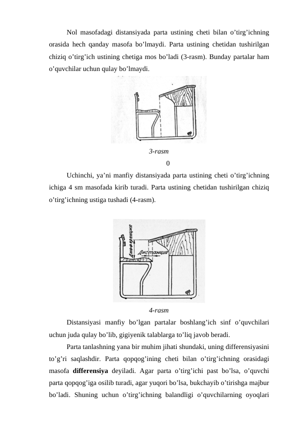 Nol masofadagi distansiyada parta ustining cheti bilan o’tirg’ichning
orasida hech qanday masofa bo’lmaydi. Parta ustining chetidan tushirilgan
chiziq o’tirg’ich ustining chetiga mos bo’ladi (3-rasm). Bunday partalar ham
o’quvchilar uchun qulay bo’lmaydi.
3-rasm
0
Uchinchi, ya’ni manfiy distansiyada parta ustining cheti o’tirg’ichning
ichiga 4 sm masofada kirib turadi. Parta ustining chetidan tushirilgan chiziq
o’tirg’ichning ustiga tushadi (4-rasm).
4-rasm
Distansiyasi  manfiy  bo’lgan  partalar  boshlang’ich  sinf  o’quvchilari
uchun juda qulay bo’lib, gigiyenik talablarga to’liq javob beradi.
Parta tanlashning yana bir muhim jihati shundaki, uning differensiyasini
to’g’ri  saqlashdir.  Parta  qopqog’ining  cheti  bilan  o’tirg’ichning  orasidagi
masofa  differensiya deyiladi. Agar parta o’tirg’ichi past bo’lsa, o’quvchi
parta qopqog’iga osilib turadi, agar yuqori bo’lsa, bukchayib o’tirishga majbur
bo’ladi.  Shuning  uchun  o’tirg’ichning balandligi  o’quvchilarning  oyoqlari
