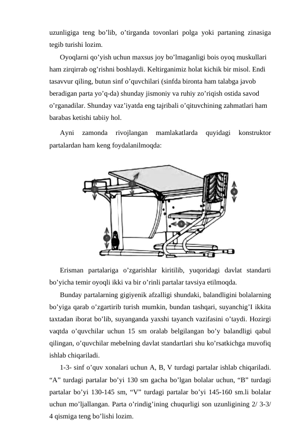 uzunligiga teng bo’lib, o’tirganda tovonlari polga yoki partaning zinasiga
tegib turishi lozim.
Oyoqlarni qo’yish uchun maxsus joy bo’lmaganligi bois oyoq muskullari 
ham zirqirrab og’rishni boshlaydi. Keltirganimiz holat kichik bir misol. Endi 
tasavvur qiling, butun sinf o’quvchilari (sinfda bironta ham talabga javob 
beradigan parta yo’q-da) shunday jismoniy va ruhiy zo’riqish ostida savod 
o’rganadilar. Shunday vaz’iyatda eng tajribali o’qituvchining zahmatlari ham 
barabas ketishi tabiiy hol.
Ayni  zamonda  rivojlangan  mamlakatlarda  quyidagi  konstruktor
partalardan ham keng foydalanilmoqda:
Erisman  partalariga  o’zgarishlar  kiritilib,  yuqoridagi  davlat  standarti
bo’yicha temir oyoqli ikki va bir o’rinli partalar tavsiya etilmoqda. 
Bunday partalarning gigiyenik afzalligi shundaki, balandligini bolalarning
bo’yiga qarab o’zgartirib turish mumkin, bundan tashqari, suyanchig’I ikkita
taxtadan iborat bo’lib, suyanganda yaxshi tayanch vazifasini o’taydi. Hozirgi
vaqtda o’quvchilar uchun 15 sm oralab belgilangan bo’y balandligi qabul
qilingan, o’quvchilar mebelning davlat standartlari shu ko’rsatkichga muvofiq
ishlab chiqariladi.
1-3- sinf o’quv xonalari uchun A, B, V turdagi partalar ishlab chiqariladi.
“A” turdagi partalar bo’yi 130 sm gacha bo’lgan bolalar uchun, “B” turdagi
partalar bo’yi 130-145 sm, “V” turdagi partalar bo’yi 145-160 sm.li bolalar
uchun mo’ljallangan. Parta o’rindig’ining chuqurligi son uzunligining 2/ 3-3/
4 qismiga teng bo’lishi lozim. 
