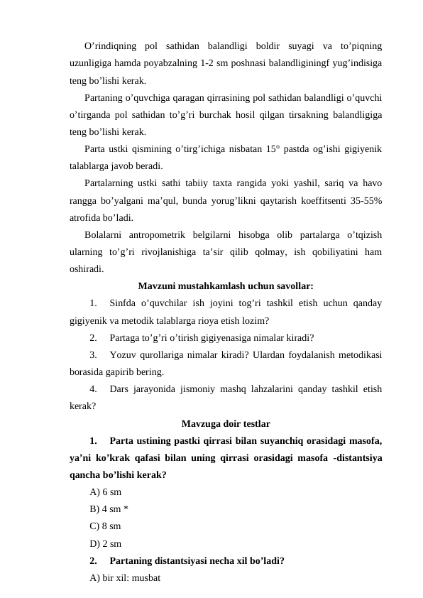 O’rindiqning  pol  sathidan  balandligi  boldir  suyagi  va  to’piqning
uzunligiga hamda poyabzalning 1-2 sm poshnasi balandliginingf yug’indisiga
teng bo’lishi kerak.
Partaning o’quvchiga qaragan qirrasining pol sathidan balandligi o’quvchi
o’tirganda pol sathidan to’g’ri burchak hosil qilgan tirsakning balandligiga
teng bo’lishi kerak.
Parta ustki qismining o’tirg’ichiga nisbatan 15° pastda og’ishi gigiyenik
talablarga javob beradi. 
Partalarning ustki sathi tabiiy taxta rangida yoki yashil, sariq va havo
rangga bo’yalgani ma’qul, bunda yorug’likni qaytarish koeffitsenti 35-55%
atrofida bo’ladi.
Bolalarni  antropometrik  belgilarni  hisobga  olib  partalarga  o’tqizish
ularning  to’g’ri  rivojlanishiga  ta’sir  qilib  qolmay,  ish  qobiliyatini  ham
oshiradi. 
Mavzuni mustahkamlash uchun savollar: 
1.
Sinfda  o’quvchilar  ish  joyini  tog’ri  tashkil  etish  uchun  qanday
gigiyenik va metodik talablarga rioya etish lozim?
2.
Partaga to’g’ri o’tirish gigiyenasiga nimalar kiradi?
3.
Yozuv qurollariga nimalar kiradi? Ulardan foydalanish metodikasi
borasida gapirib bering.
4.
Dars jarayonida jismoniy mashq lahzalarini qanday tashkil etish
kerak?
Mavzuga doir testlar
1.
Parta ustining pastki qirrasi bilan suyanchiq orasidagi masofa,
ya’ni ko’krak qafasi bilan uning qirrasi orasidagi masofa  -distantsiya
qancha bo’lishi kerak?
A) 6 sm
B) 4 sm *
C) 8 sm
D) 2 sm
2.
Partaning distantsiyasi necha xil bo’ladi?
A) bir xil: musbat
