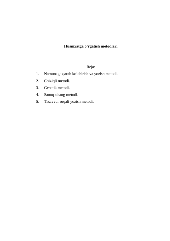 Husnixatga o‘rgatish metodlari
Reja:
1.
Namunaga qarab ko’chirish va yozish metodi.
2.
Chiziqli metodi.
3.
Genetik metodi. 
4.
Sanoq-ohang metodi.
5.
Tasavvur orqali yozish metodi.
