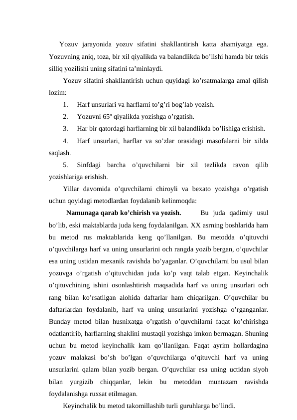 Yozuv  jarayonida  yozuv  sifatini  shakllantirish  katta  ahamiyatga  ega.
Yozuvning aniq, toza, bir xil qiyalikda va balandlikda bo’lishi hamda bir tekis
silliq yozilishi uning sifatini ta’minlaydi. 
Yozuv sifatini shakllantirish uchun quyidagi ko’rsatmalarga amal qilish
lozim:
1.
Harf unsurlari va harflarni to’g’ri bog’lab yozish.
2.
Yozuvni 65º qiyalikda yozishga o’rgatish.
3.
Har bir qatordagi harflarning bir xil balandlikda bo’lishiga erishish.
4.
Harf unsurlari, harflar va so’zlar orasidagi masofalarni bir xilda
saqlash.
5.
Sinfdagi  barcha  o’quvchilarni  bir  xil  tezlikda  ravon  qilib
yozishlariga erishish.
Yillar  davomida  o’quvchilarni  chiroyli  va  bexato  yozishga  o’rgatish
uchun qoyidagi metodlardan foydalanib kelinmoqda:
Namunaga qarab ko’chirish va yozish. 
Bu  juda  qadimiy  usul
bo’lib, eski maktablarda juda keng foydalanilgan. XX asrning boshlarida ham
bu  metod  rus  maktablarida  keng  qo’llanilgan.  Bu  metodda  o’qituvchi
o’quvchilarga harf va uning unsurlarini och rangda yozib bergan, o’quvchilar
esa uning ustidan mexanik ravishda bo’yaganlar. O’quvchilarni bu usul bilan
yozuvga  o’rgatish  o’qituvchidan  juda  ko’p  vaqt  talab  etgan.  Keyinchalik
o’qituvchining ishini osonlashtirish maqsadida harf va uning unsurlari och
rang bilan ko’rsatilgan alohida daftarlar ham chiqarilgan. O’quvchilar bu
daftarlardan  foydalanib,  harf  va  uning  unsurlarini  yozishga  o’rganganlar.
Bunday metod bilan husnixatga o’rgatish o’quvchilarni faqat ko’chirishga
odatlantirib, harflarning shaklini mustaqil yozishga imkon bermagan. Shuning
uchun  bu  metod  keyinchalik  kam  qo’llanilgan.  Faqat  ayrim  hollardagina
yozuv  malakasi  bo’sh  bo’lgan  o’quvchilarga  o’qituvchi  harf  va  uning
unsurlarini qalam bilan yozib bergan. O’quvchilar esa uning uctidan siyoh
bilan  yurgizib  chiqqanlar,  lekin  bu  metoddan  muntazam  ravishda
foydalanishga ruxsat etilmagan. 
Keyinchalik bu metod takomillashib turli guruhlarga bo’lindi.
