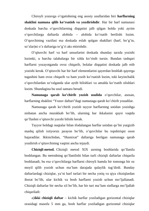 Chiroyli yozuvga o’rgatishning eng asosiy usullaridan biri harflarning
shaklini namuna qilib ko’rsatish va yozdirishdir. Har bir harf namunasi
doskada  barcha  o’quvchilarning  diqqatini  jalb  qilgan  holda  yoki  ayrim
o’quvchilarga  daftarda  alohida  –  alohida  ko’rsatib  berilishi  lozim.
O’quvchining  vazifasi  esa  doskada  eslab  qolgan  shakllari  (harf,  bo’g’in,
so’zlar)ni o’z daftariga to’g’ri aks ettirishdir.
O’qituvchi  harf  va  harf  unsurlarini  doskada  shunday  tarzda  yozishi
lozimki,  u  barcha  talabalarga  bir  xilda  ko’rinib  tursin.  Bundan  tashqari
harflarni  yozayotganda ovoz chiqarib, bolalar  diqqatini  doskada  jalb etib
yozishi kerak. O’qituvchi har bir harf elementlarini qayerdan boshlab qayerga
tugashini ham ovoz chiqarib va ham yozib ko’rsatish lozim, toki keyinchalik
o’quvchilardan so’ralganda ular aytib bilishlari va amalda ko’rsatib olishlari
lozim. Shundagina bu usul samara beradi.
Namunaga  qarab  ko’chirib  yozish  usulida  o’quvchilar,  asosan,
harflarning shaklini “Yozuv daftari”dagi namunaga qarab ko’chirib yozadilar.
Namunaga qarab ko’chirib yozish tayyor harflarning ustidan yozishga
nisbatan  ancha  murakkab  bo’lib,  ularning  har  ikkalasini  qaysi  vaqtda
qo’llashni o’qituvchi yaxshi bilishi kerak.
Tayyor holdagi nuqtalar bilan ifodalangan harflar ustidan qo’lni yurgizib
mashq  qilish  ixtiyorsiz  jarayon  bo’lib,  o’quvchilar  bu  topshiriqni  oson
bajaradilar.  Ikkinchidan,  “Husnixat”  daftariga  berilgan  namunaga  qarab
yozdirish o’qituvchining vaqtini ancha tejaydi.
Chiziqli metod. Chiziqli  metod  XIX  asrning  boshlarida  qo’llanila
boshlangan. Bu metodning qo’llanilishi bilan turli chiziqli daftarlar chiqarila
boshlanadi, bu esa o’quvchilarga harflarni chiroyli hamda bir tomonga bir oz
moyil  qilib  yozish  uchun  ma’lum  darajada  qulaylik  tug’dirdi.  Bunday
daftarlardagi chiziqlar, ya’ni harf turlari bir necha yotiq va qiya chiziqlardan
iborat  bo’lib,  ular  kichik  va  bosh  harflarni  yozish  uchun  mo’ljallanadi.
Chiziqli daftarlar bir necha xil bo’lib, har bir turi ma’lum sinflarga mo’ljallab
chiqariladi:
a)ikki chiziqli daftar  – kichik harflar yoziladigan gorizontal chiziqlar
orasidagi  masofa 5 mm ga, bosh harflar yoziladigan gorizontal chiziqlar
