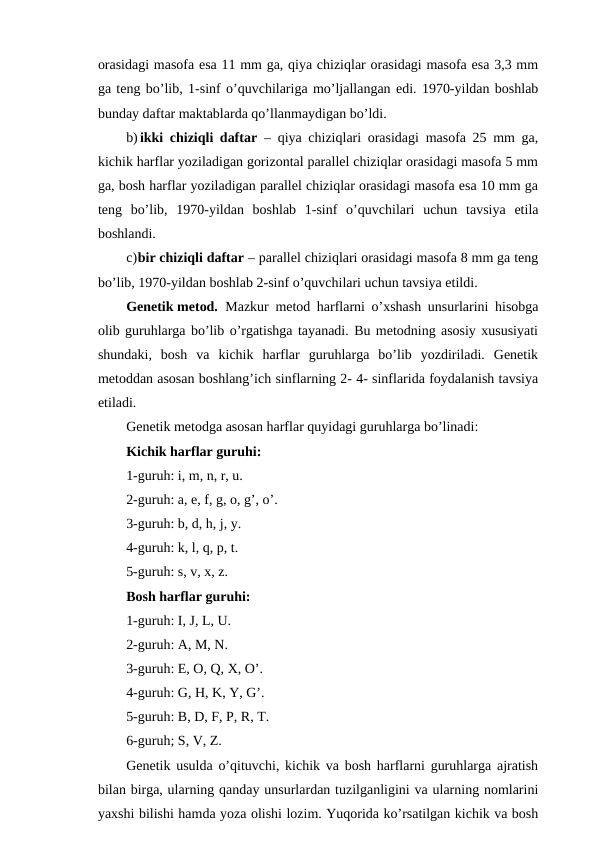 orasidagi masofa esa 11 mm ga, qiya chiziqlar orasidagi masofa esa 3,3 mm
ga teng bo’lib, 1-sinf o’quvchilariga mo’ljallangan edi. 1970-yildan boshlab
bunday daftar maktablarda qo’llanmaydigan bo’ldi.
b) ikki chiziqli daftar  – qiya chiziqlari orasidagi masofa 25 mm ga,
kichik harflar yoziladigan gorizontal parallel chiziqlar orasidagi masofa 5 mm
ga, bosh harflar yoziladigan parallel chiziqlar orasidagi masofa esa 10 mm ga
teng  bo’lib,  1970-yildan  boshlab  1-sinf  o’quvchilari  uchun  tavsiya  etila
boshlandi.
c)bir chiziqli daftar – parallel chiziqlari orasidagi masofa 8 mm ga teng
bo’lib, 1970-yildan boshlab 2-sinf o’quvchilari uchun tavsiya etildi.
Genetik metod. Mazkur metod harflarni o’xshash unsurlarini hisobga
olib guruhlarga bo’lib o’rgatishga tayanadi. Bu metodning asosiy xususiyati
shundaki,  bosh  va  kichik  harflar  guruhlarga  bo’lib  yozdiriladi.  Genetik
metoddan asosan boshlang’ich sinflarning 2- 4- sinflarida foydalanish tavsiya
etiladi.
Genetik metodga asosan harflar quyidagi guruhlarga bo’linadi:
Kichik harflar guruhi:
1-guruh: i, m, n, r, u.
2-guruh: a, e, f, g, o, g’, o’.
3-guruh: b, d, h, j, y.
4-guruh: k, l, q, p, t.
5-guruh: s, v, x, z.
Bosh harflar guruhi:
1-guruh: I, J, L, U.
2-guruh: A, M, N.
3-guruh: E, O, Q, X, O’.
4-guruh: G, H, K, Y, G’.
5-guruh: B, D, F, P, R, T.
6-guruh; S, V, Z.
Genetik usulda o’qituvchi, kichik va bosh harflarni guruhlarga ajratish
bilan birga, ularning qanday unsurlardan tuzilganligini va ularning nomlarini
yaxshi bilishi hamda yoza olishi lozim. Yuqorida ko’rsatilgan kichik va bosh

