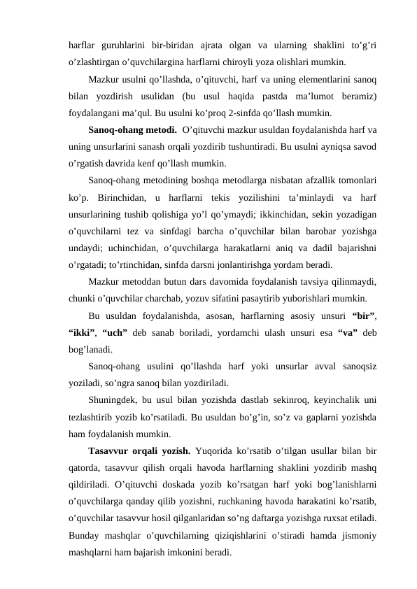 harflar  guruhlarini  bir-biridan  ajrata  olgan  va  ularning  shaklini  to’g’ri
o’zlashtirgan o’quvchilargina harflarni chiroyli yoza olishlari mumkin.
Mazkur usulni qo’llashda, o’qituvchi, harf va uning elementlarini sanoq
bilan  yozdirish  usulidan  (bu  usul  haqida  pastda  ma’lumot  beramiz)
foydalangani ma’qul. Bu usulni ko’proq 2-sinfda qo’llash mumkin.
Sanoq-ohang metodi. O’qituvchi mazkur usuldan foydalanishda harf va
uning unsurlarini sanash orqali yozdirib tushuntiradi. Bu usulni ayniqsa savod
o’rgatish davrida kenf qo’llash mumkin.
Sanoq-ohang metodining boshqa metodlarga nisbatan afzallik tomonlari
ko’p.  Birinchidan,  u  harflarni  tekis  yozilishini  ta’minlaydi  va  harf
unsurlarining tushib qolishiga yo’l qo’ymaydi; ikkinchidan, sekin yozadigan
o’quvchilarni  tez  va  sinfdagi  barcha  o’quvchilar  bilan  barobar  yozishga
undaydi;  uchinchidan,  o’quvchilarga  harakatlarni  aniq  va  dadil  bajarishni
o’rgatadi; to’rtinchidan, sinfda darsni jonlantirishga yordam beradi.
Mazkur metoddan butun dars davomida foydalanish tavsiya qilinmaydi,
chunki o’quvchilar charchab, yozuv sifatini pasaytirib yuborishlari mumkin.
Bu  usuldan  foydalanishda,  asosan,  harflarning  asosiy  unsuri  “bir”,
“ikki”,  “uch” deb sanab boriladi, yordamchi ulash unsuri esa  “va” deb
bog’lanadi.
Sanoq-ohang  usulini  qo’llashda  harf  yoki  unsurlar  avval  sanoqsiz
yoziladi, so’ngra sanoq bilan yozdiriladi.
Shuningdek, bu usul bilan yozishda dastlab sekinroq, keyinchalik uni
tezlashtirib yozib ko’rsatiladi. Bu usuldan bo’g’in, so’z va gaplarni yozishda
ham foydalanish mumkin.
Tasavvur orqali yozish.  Yuqorida ko’rsatib o’tilgan usullar bilan bir
qatorda, tasavvur qilish orqali havoda harflarning shaklini yozdirib mashq
qildiriladi. O’qituvchi doskada yozib ko’rsatgan harf yoki bog’lanishlarni
o’quvchilarga qanday qilib yozishni, ruchkaning havoda harakatini ko’rsatib,
o’quvchilar tasavvur hosil qilganlaridan so’ng daftarga yozishga ruxsat etiladi.
Bunday  mashqlar  o’quvchilarning  qiziqishlarini  o’stiradi  hamda  jismoniy
mashqlarni ham bajarish imkonini beradi.
