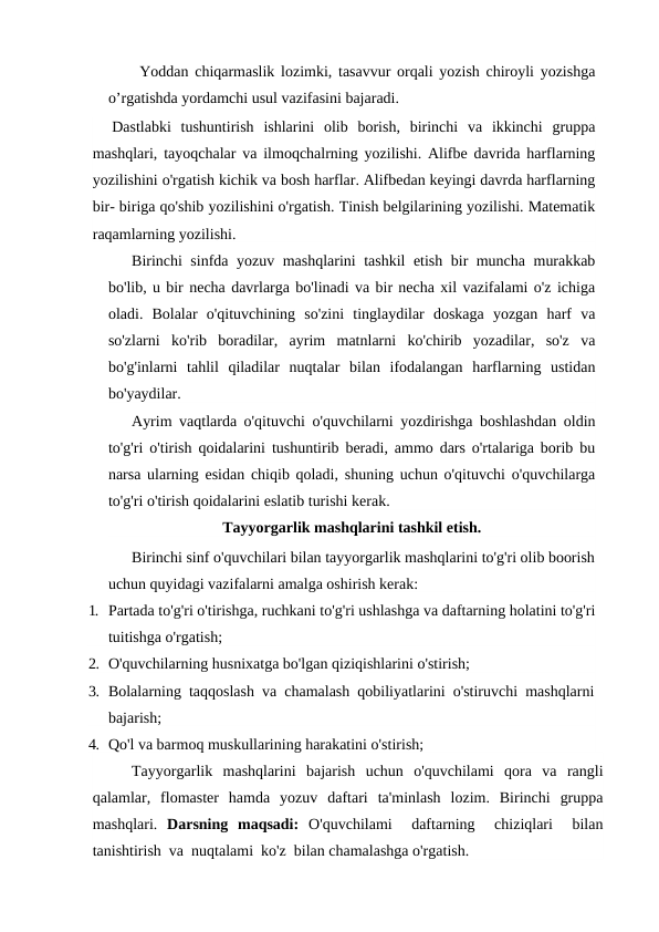 Yoddan chiqarmaslik lozimki, tasavvur orqali yozish chiroyli yozishga
o’rgatishda yordamchi usul vazifasini bajaradi.
  Dastlabki  tushuntirish  ishlarini  olib  borish,  birinchi  va  ikkinchi  gruppa
mashqlari, tayoqchalar va ilmoqchalrning yozilishi. Alifbe davrida harflarning
yozilishini o'rgatish kichik va bosh harflar. Alifbedan keyingi davrda harflarning
bir- biriga qo'shib yozilishini o'rgatish. Tinish belgilarining yozilishi. Matematik
raqamlarning yozilishi.
Birinchi sinfda yozuv mashqlarini tashkil etish bir muncha murakkab
bo'lib, u bir necha davrlarga bo'linadi va bir necha xil vazifalami o'z ichiga
oladi.  Bolalar  o'qituvchining  so'zini  tinglaydilar  doskaga  yozgan  harf  va
so'zlarni  ko'rib  boradilar,  ayrim  matnlarni  ko'chirib  yozadilar,  so'z  va
bo'g'inlarni  tahlil  qiladilar  nuqtalar  bilan  ifodalangan  harflarning  ustidan
bo'yaydilar.
Ayrim vaqtlarda o'qituvchi o'quvchilarni yozdirishga boshlashdan oldin
to'g'ri o'tirish qoidalarini tushuntirib beradi, ammo dars o'rtalariga borib bu
narsa ularning esidan chiqib qoladi, shuning uchun o'qituvchi o'quvchilarga
to'g'ri o'tirish qoidalarini eslatib turishi kerak.
Tayyorgarlik mashqlarini tashkil etish.
Birinchi sinf o'quvchilari bilan tayyorgarlik mashqlarini to'g'ri olib boorish
uchun quyidagi vazifalarni amalga oshirish kerak:
1. Partada to'g'ri o'tirishga, ruchkani to'g'ri ushlashga va daftarning holatini to'g'ri
tuitishga o'rgatish;
2. O'quvchilarning husnixatga bo'lgan qiziqishlarini o'stirish;
3. Bolalarning  taqqoslash  va  chamalash  qobiliyatlarini  o'stiruvchi  mashqlarni
bajarish;
4. Qo'l va barmoq muskullarining harakatini o'stirish;
Tayyorgarlik  mashqlarini  bajarish  uchun  o'quvchilami  qora  va  rangli
qalamlar,  flomaster  hamda  yozuv  daftari  ta'minlash  lozim.  Birinchi  gruppa
mashqlari.  Darsning  maqsadi:  O'quvchilami   daftarning   chiziqlari   bilan
tanishtirish  va  nuqtalami  ko'z  bilan chamalashga o'rgatish. 
