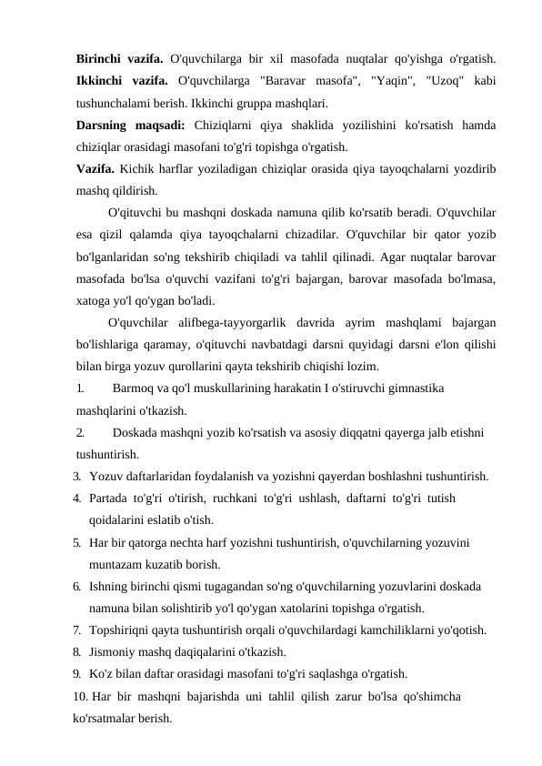 Birinchi vazifa.  O'quvchilarga bir  xil  masofada nuqtalar qo'yishga o'rgatish.
Ikkinchi  vazifa.  O'quvchilarga  "Baravar  masofa",  "Yaqin",  "Uzoq"  kabi
tushunchalami berish. Ikkinchi gruppa mashqlari. 
Darsning  maqsadi:  Chiziqlarni  qiya  shaklida  yozilishini  ko'rsatish  hamda
chiziqlar orasidagi masofani to'g'ri topishga o'rgatish. 
Vazifa. Kichik harflar yoziladigan chiziqlar orasida qiya tayoqchalarni yozdirib
mashq qildirish.
 
O'qituvchi bu mashqni doskada namuna qilib ko'rsatib beradi. O'quvchilar
esa  qizil  qalamda  qiya  tayoqchalarni  chizadilar.  O'quvchilar  bir  qator  yozib
bo'lganlaridan so'ng tekshirib chiqiladi va tahlil qilinadi. Agar nuqtalar barovar
masofada bo'lsa o'quvchi vazifani to'g'ri bajargan, barovar masofada bo'lmasa,
xatoga yo'l qo'ygan bo'ladi.
O'quvchilar  alifbega-tayyorgarlik  davrida  ayrim  mashqlami  bajargan
bo'lishlariga qaramay, o'qituvchi navbatdagi darsni quyidagi darsni e'lon qilishi
bilan birga yozuv qurollarini qayta tekshirib chiqishi lozim.
1.
Barmoq va qo'l muskullarining harakatin I o'stiruvchi gimnastika 
mashqlarini o'tkazish.
2.
Doskada mashqni yozib ko'rsatish va asosiy diqqatni qayerga jalb etishni 
tushuntirish.
3. Yozuv daftarlaridan foydalanish va yozishni qayerdan boshlashni tushuntirish.
4. Partada  to'g'ri  o'tirish,  ruchkani  to'g'ri  ushlash,  daftarni  to'g'ri  tutish 
qoidalarini eslatib o'tish.
5. Har bir qatorga nechta harf yozishni tushuntirish, o'quvchilarning yozuvini 
muntazam kuzatib borish.
6. Ishning birinchi qismi tugagandan so'ng o'quvchilarning yozuvlarini doskada 
namuna bilan solishtirib yo'l qo'ygan xatolarini topishga o'rgatish.
7. Topshiriqni qayta tushuntirish orqali o'quvchilardagi kamchiliklarni yo'qotish.
8. Jismoniy mashq daqiqalarini o'tkazish.
9. Ko'z bilan daftar orasidagi masofani to'g'ri saqlashga o'rgatish.
10. Har  bir  mashqni  bajarishda  uni  tahlil  qilish  zarur  bo'lsa  qo'shimcha 
ko'rsatmalar berish.
