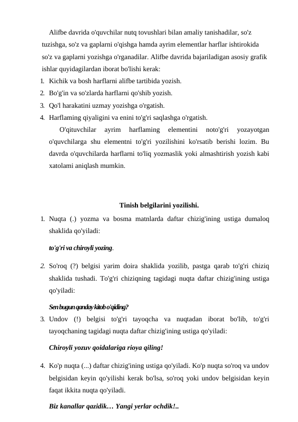 Alifbe davrida o'quvchilar nutq tovushlari bilan amaliy tanishadilar, so'z 
tuzishga, so'z va gaplarni o'qishga hamda ayrim elementlar harflar ishtirokida 
so'z va gaplarni yozishga o'rganadilar. Alifbe davrida bajariladigan asosiy grafik 
ishlar quyidagilardan iborat bo'lishi kerak:
1. Kichik va bosh harflarni alifbe tartibida yozish.
2. Bo'g'in va so'zlarda harflarni qo'shib yozish.
3. Qo'l harakatini uzmay yozishga o'rgatish.
4. Harflaming qiyaligini va enini to'g'ri saqlashga o'rgatish.
O'qituvchilar  ayrim  harflaming  elementini  noto'g'ri  yozayotgan
o'quvchilarga shu  elementni  to'g'ri  yozilishini  ko'rsatib  berishi  lozim.  Bu
davrda o'quvchilarda harflarni to'liq yozmaslik yoki almashtirish yozish kabi
xatolami aniqlash mumkin.
Tinish belgilarini yozilishi.
1. Nuqta (.)  yozma  va  bosma  matnlarda daftar  chizig'ining  ustiga  dumaloq
shaklida qo'yiladi:
to'g'ri va chiroyli yozing.
2. So'roq (?) belgisi yarim doira shaklida yozilib, pastga qarab to'g'ri chiziq
shaklida tushadi. To'g'ri chiziqning tagidagi nuqta daftar chizig'ining ustiga
qo'yiladi:
Sen bugun qanday kitob o'qiding?
3. Undov  (!)  belgisi  to'g'ri  tayoqcha  va  nuqtadan  iborat  bo'lib,  to'g'ri
tayoqchaning tagidagi nuqta daftar chizig'ining ustiga qo'yiladi:
Chiroyli yozuv qoidalariga rioya qiling!
4. Ko'p nuqta (...) daftar chizig'ining ustiga qo'yiladi. Ko'p nuqta so'roq va undov
belgisidan keyin qo'yilishi kerak bo'lsa, so'roq yoki undov belgisidan keyin
faqat ikkita nuqta qo'yiladi.
Biz kanallar qazidik… Yangi yerlar ochdik!..
