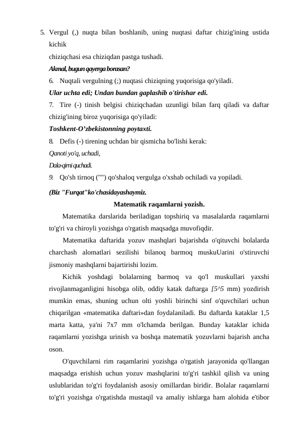 5. Vergul (,) nuqta bilan boshlanib, uning nuqtasi  daftar chizig'ining ustida
kichik
chiziqchasi esa chiziqdan pastga tushadi.
Akmal, bugun qayerga borasan?
6.
Nuqtali vergulning (;) nuqtasi chiziqning yuqorisiga qo'yiladi.
Ular uchta edi; Undan bundan gaplashib o'tirishar edi.
7.
Tire (-) tinish belgisi chiziqchadan uzunligi bilan farq qiladi va daftar
chizig'ining biroz yuqorisiga qo'yiladi:
Toshkent-O’zbekistonning poytaxti.
8.
Defis (-) tirening uchdan bir qismicha bo'lishi kerak:
Qanoti yo'q, uchadi,
Dala-qirni quchadi.
9.
Qo'sh tirnoq ("") qo'shaloq vergulga o'xshab ochiladi va yopiladi.
(Biz "Furqat"ko'chasidayashaymiz.
Matematik raqamlarni yozish.
Matematika darslarida beriladigan topshiriq va masalalarda raqamlarni
to'g'ri va chiroyli yozishga o'rgatish maqsadga muvofiqdir.
Matematika daftarida yozuv mashqlari bajarishda o'qituvchi bolalarda
charchash  alomatlari  sezilishi  bilanoq  barmoq  muskuUarini  o'stiruvchi
jismoniy mashqlarni bajartirishi lozim.
Kichik  yoshdagi  bolalarning  barmoq  va  qo'l  muskullari  yaxshi
rivojlanmaganligini hisobga olib, oddiy katak daftarga  [5^5  mm) yozdirish
mumkin emas, shuning uchun olti yoshli birinchi sinf o'quvchilari uchun
chiqarilgan «matematika daftari»dan foydalaniladi. Bu daftarda kataklar 1,5
marta  katta,  ya'ni  7x7  mm  o'lchamda  berilgan.  Bunday  kataklar  ichida
raqamlarni yozishga urinish va boshqa matematik yozuvlarni bajarish ancha
oson.
O'quvchilarni rim raqamlarini yozishga o'rgatish jarayonida qo'llangan
maqsadga erishish uchun yozuv mashqlarini to'g'ri tashkil qilish va uning
uslublaridan to'g'ri foydalanish asosiy omillardan biridir. Bolalar raqamlarni
to'g'ri yozishga o'rgatishda mustaqil va amaliy ishlarga ham alohida e'tibor
