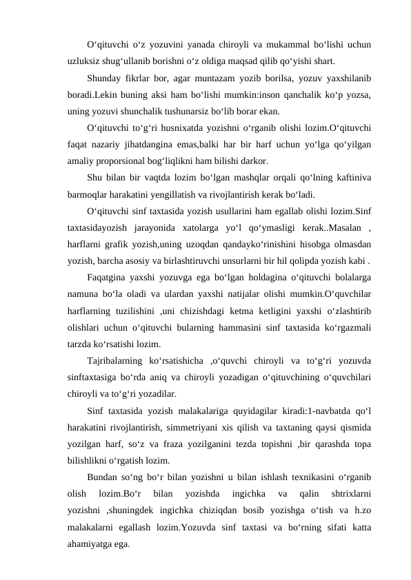 O‘qituvchi o‘z yozuvini yanada chiroyli va mukammal bo‘lishi uchun
uzluksiz shug‘ullanib borishni o‘z oldiga maqsad qilib qo‘yishi shart.
Shunday fikrlar bor, agar muntazam yozib borilsa, yozuv yaxshilanib
boradi.Lekin buning aksi ham bo‘lishi mumkin:inson qanchalik ko‘p yozsa,
uning yozuvi shunchalik tushunarsiz bo‘lib borar ekan.
O‘qituvchi to‘g‘ri husnixatda yozishni o‘rganib olishi lozim.O‘qituvchi
faqat nazariy jihatdangina emas,balki har bir harf uchun yo‘lga qo‘yilgan
amaliy proporsional bog‘liqlikni ham bilishi darkor.
Shu bilan bir vaqtda lozim bo‘lgan mashqlar orqali qo‘lning kaftiniva
barmoqlar harakatini yengillatish va rivojlantirish kerak bo‘ladi.
O‘qituvchi sinf taxtasida yozish usullarini ham egallab olishi lozim.Sinf
taxtasidayozish  jarayonida  xatolarga  yo‘l  qo‘ymasligi  kerak..Masalan  ,
harflarni grafik yozish,uning uzoqdan qandayko‘rinishini hisobga olmasdan
yozish, barcha asosiy va birlashtiruvchi unsurlarni bir hil qolipda yozish kabi .
Faqatgina yaxshi yozuvga ega bo‘lgan holdagina o‘qituvchi bolalarga
namuna bo‘la oladi va ulardan yaxshi natijalar olishi mumkin.O‘quvchilar
harflarning  tuzilishini  ,uni  chizishdagi  ketma  ketligini  yaxshi  o‘zlashtirib
olishlari uchun o‘qituvchi bularning hammasini sinf taxtasida ko‘rgazmali
tarzda ko‘rsatishi lozim.
Tajribalarning  ko‘rsatishicha  ,o‘quvchi  chiroyli  va  to‘g‘ri  yozuvda
sinftaxtasiga bo‘rda aniq va chiroyli yozadigan o‘qituvchining o‘quvchilari
chiroyli va to‘g‘ri yozadilar.
Sinf taxtasida yozish malakalariga quyidagilar kiradi:1-navbatda qo‘l
harakatini rivojlantirish, simmetriyani xis qilish va taxtaning qaysi qismida
yozilgan harf, so‘z va fraza yozilganini tezda topishni ,bir qarashda topa
bilishlikni o‘rgatish lozim.
Bundan so‘ng bo‘r bilan yozishni u bilan ishlash texnikasini o‘rganib
olish  lozim.Bo‘r  bilan  yozishda  ingichka  va  qalin  shtrixlarni
yozishni  ,shuningdek  ingichka  chiziqdan  bosib  yozishga  o‘tish  va  h.zo
malakalarni  egallash  lozim.Yozuvda  sinf  taxtasi  va  bo‘rning  sifati  katta
ahamiyatga ega.
