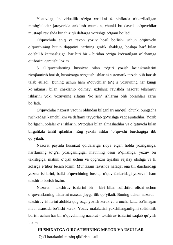 Yozuvdagi  individuallik  o‘ziga  xoslikni  4-  sinflarda  o‘tkaziladigan
mashg‘ulotlar jarayonida aniqlash mumkin, chunki bu davrda o‘quvchilar
mustaqil ravishda bir chiziqli daftarga yozishga o‘tgani bo‘ladi.
O‘quvchida  aniq  va  ravon  yozuv  hosil  bo‘lishi  uchun  o‘qituvchi
o‘quvchining  butun  diqqatini  harfning  grafik  shakliga,  boshqa  harf  bilan
qo‘shilib ketmasligiga, har biri bir - biridan o‘ziga ko‘rsatilgan o‘lchamga
e’tiborini qaratishi lozim.
5.  O‘quvchilarning  husnixat  bilan  to‘g‘ri  yozish  ko‘nikmalarini
rivojlantirib borish, husnixatga o‘rgatish ishlarini sistematik tarzda olib borish
talab etiladi. Buning uchun ham o‘quvchilar to‘g‘ri yozuvning har kungi
ko‘nikmasi  bilan  cheklanib  qolmay,  uzluksiz  ravishda  nazorat  tekshiruv
ishlarini  yoki  yozuvning  sifatini  ‘ko‘rish’  ishlarini  olib  borishlari  zarur
bo‘ladi.
O‘quvchilar nazorat vaqtini oldindan bilganlari ma’qul, chunki bungacha
ruchkadagi kamchilikni va daftarni tayyorlab qo‘yishga vaqt ajratadilar. Yozib
bo‘lgach, bolalar o‘z ishlarini o‘rtoqlari bilan almashadilar va o‘qituvchi bilan
birgalikda  tahlil  qiladilar.  Eng  yaxshi  ishlar  ‘o‘quvchi  burchagiga  ilib
qo‘yiladi.
Nazorat  paytida  husnixat  qoidalariga  rioya  etgan  holda  yozilganiga,
harflarning  to‘g‘ri  yozilganligiga,  matnning  oson  o‘qilishiga,  yozuv  bir
tekisligiga, matnni o‘qish uchun va qog‘ozni tejashni rejalay olishga va h.
zolarga e’tibor berish lozim. Muntazam ravishda nafaqat ona tili darslaridagi
yozma ishlarini, balki o‘quvchining boshqa o‘quv fanlaridagi yozuvini ham
tekshirib borish lozim.
Nazorat  -  tekshiruv  ishlarini  bir  -  biri  bilan  solishtira  olishi  uchun
o‘quvchilarning ishlarini maxsus joyga ilib qo‘yiladi. Buning uchun nazorat -
tekshiruv ishlarini alohida qog‘ozga yozish kerak va u uncha katta bo‘lmagan
matn asaosida bo‘lishi kerak. Yozuv malakasini yaxshilanganligini solishtirib
borish uchun har bir o‘quvchining nazorat - tekshiruv ishlarini saqlab qo‘yish
lozim.
 HUSNIXATGA O‘RGATISHNING METOD VA USULLAR
  Qo‘l harakatini mashq qildirish usuli.        
