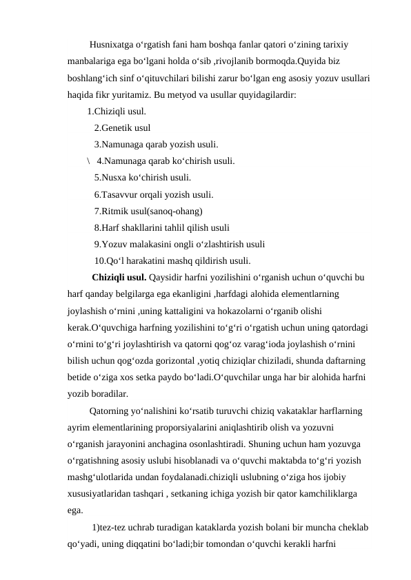  Husnixatga o‘rgatish fani ham boshqa fanlar qatori o‘zining tarixiy 
manbalariga ega bo‘lgani holda o‘sib ,rivojlanib bormoqda.Quyida biz 
boshlang‘ich sinf o‘qituvchilari bilishi zarur bo‘lgan eng asosiy yozuv usullari
haqida fikr yuritamiz. Bu metyod va usullar quyidagilardir:
1.Chiziqli usul.
   2.Genetik usul
   3.Namunaga qarab yozish usuli.
\   4.Namunaga qarab ko‘chirish usuli.
   5.Nusxa ko‘chirish usuli.
   6.Tasavvur orqali yozish usuli.
   7.Ritmik usul(sanoq-ohang) 
   8.Harf shakllarini tahlil qilish usuli
   9.Yozuv malakasini ongli o‘zlashtirish usuli
   10.Qo‘l harakatini mashq qildirish usuli.        
  Chiziqli usul. Qaysidir harfni yozilishini o‘rganish uchun o‘quvchi bu 
harf qanday belgilarga ega ekanligini ,harfdagi alohida elementlarning 
joylashish o‘rnini ,uning kattaligini va hokazolarni o‘rganib olishi 
kerak.O‘quvchiga harfning yozilishini to‘g‘ri o‘rgatish uchun uning qatordagi 
o‘rnini to‘g‘ri joylashtirish va qatorni qog‘oz varag‘ioda joylashish o‘rnini 
bilish uchun qog‘ozda gorizontal ,yotiq chiziqlar chiziladi, shunda daftarning 
betide o‘ziga xos setka paydo bo‘ladi.O‘quvchilar unga har bir alohida harfni 
yozib boradilar.
 Qatorning yo‘nalishini ko‘rsatib turuvchi chiziq vakataklar harflarning 
ayrim elementlarining proporsiyalarini aniqlashtirib olish va yozuvni 
o‘rganish jarayonini anchagina osonlashtiradi. Shuning uchun ham yozuvga 
o‘rgatishning asosiy uslubi hisoblanadi va o‘quvchi maktabda to‘g‘ri yozish 
mashg‘ulotlarida undan foydalanadi.chiziqli uslubning o‘ziga hos ijobiy 
xususiyatlaridan tashqari , setkaning ichiga yozish bir qator kamchiliklarga 
ega.
  1)tez-tez uchrab turadigan kataklarda yozish bolani bir muncha cheklab 
qo‘yadi, uning diqqatini bo‘ladi;bir tomondan o‘quvchi kerakli harfni 
