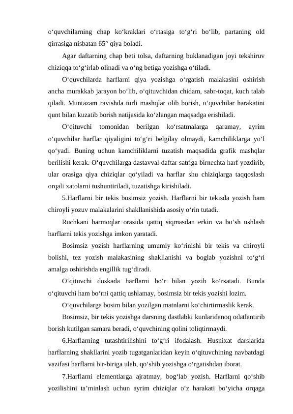 o‘quvchilarning  chap  ko‘kraklari  o‘rtasiga  to‘g‘ri  bo‘lib,  partaning  old
qirrasiga nisbatan 65° qiya boladi.
Agar daftarning chap beti tolsa, daftarning buklanadigan joyi tekshiruv
chiziqqa to‘g‘irlab olinadi va o‘ng betiga yozishga o‘tiladi.
O‘quvchilarda  harflarni  qiya  yozishga  o‘rgatish  malakasini  oshirish
ancha murakkab jarayon bo‘lib, o‘qituvchidan chidam, sabr-toqat, kuch talab
qiladi. Muntazam ravishda turli mashqlar olib borish, o‘quvchilar harakatini
qunt bilan kuzatib borish natijasida ko‘zlangan maqsadga erishiladi.
O‘qituvchi  tomonidan  berilgan  ko‘rsatmalarga  qaramay,  ayrim
o‘quvchilar harflar qiyaligini to‘g‘ri belgilay olmaydi, kamchiliklarga yo‘l
qo‘yadi. Buning uchun kamchiliklarni tuzatish maqsadida grafik mashqlar
berilishi kerak. O‘quvchilarga dastavval daftar satriga birnechta harf yozdirib,
ular orasiga qiya chiziqlar qo‘yiladi va harflar shu chiziqlarga taqqoslash
orqali xatolarni tushuntiriladi, tuzatishga kirishiladi.
5.Harflarni bir tekis bosimsiz yozish. Harflarni bir tekisda yozish ham
chiroyli yozuv malakalarini shakllanishida asosiy o‘rin tutadi.
Ruchkani barmoqlar orasida qattiq siqmasdan erkin va bo‘sh ushlash
harflarni tekis yozishga imkon yaratadi.
Bosimsiz  yozish  harflarning umumiy ko‘rinishi  bir  tekis  va chiroyli
bolishi,  tez  yozish  malakasining  shakllanishi  va  boglab  yozishni  to‘g‘ri
amalga oshirishda engillik tug‘diradi.
O‘qituvchi  doskada  harflarni  bo‘r  bilan  yozib  ko‘rsatadi.  Bunda
o‘qituvchi ham bo‘rni qattiq ushlamay, bosimsiz bir tekis yozishi lozim.
O‘quvchilarga bosim bilan yozilgan matnlarni ko‘chirtirmaslik kerak.
Bosimsiz, bir tekis yozishga darsning dastlabki kunlaridanoq odatlantirib
borish kutilgan samara beradi, o‘quvchining qolini toliqtirmaydi.
6.Harflarning  tutashtirilishini  to‘g‘ri  ifodalash.  Husnixat  darslarida
harflarning shakllarini yozib tugatganlaridan keyin o‘qituvchining navbatdagi
vazifasi harflarni bir-biriga ulab, qo‘shib yozishga o‘rgatishdan iborat.
7.Harflarni  elementlarga  ajratmay,  bog‘lab  yozish.  Harflarni  qo‘shib
yozilishini ta’minlash uchun ayrim chiziqlar o‘z harakati bo‘yicha orqaga
