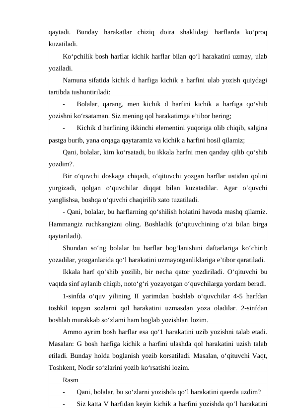 qaytadi.  Bunday  harakatlar  chiziq  doira  shaklidagi  harflarda  ko‘proq
kuzatiladi.
Ko‘pchilik bosh harflar kichik harflar bilan qo‘l harakatini uzmay, ulab
yoziladi.
Namuna sifatida kichik d harfiga kichik a harfini ulab yozish quiydagi
tartibda tushuntiriladi:
-
Bolalar,  qarang,  men  kichik  d  harfini  kichik  a  harfiga  qo‘shib
yozishni ko‘rsataman. Siz mening qol harakatimga e’tibor bering;
-
Kichik d harfining ikkinchi elementini yuqoriga olib chiqib, salgina
pastga burib, yana orqaga qaytaramiz va kichik a harfini hosil qilamiz;
Qani, bolalar, kim ko‘rsatadi, bu ikkala harfni men qanday qilib qo‘shib
yozdim?.
Bir o‘quvchi doskaga chiqadi, o‘qituvchi yozgan harflar ustidan qolini
yurgizadi,  qolgan  o‘quvchilar  diqqat  bilan  kuzatadilar.  Agar  o‘quvchi
yanglishsa, boshqa o‘quvchi chaqirilib xato tuzatiladi.
- Qani, bolalar, bu harflarning qo‘shilish holatini havoda mashq qilamiz.
Hammangiz ruchkangizni oling. Boshladik (o‘qituvchining o‘zi bilan birga
qaytariladi).
Shundan so‘ng bolalar bu harflar bog‘lanishini  daftarlariga ko‘chirib
yozadilar, yozganlarida qo‘l harakatini uzmayotganliklariga e’tibor qaratiladi.
Ikkala harf qo‘shib yozilib, bir necha qator yozdiriladi. O‘qituvchi bu
vaqtda sinf aylanib chiqib, noto‘g‘ri yozayotgan o‘quvchilarga yordam beradi.
1-sinfda o‘quv yilining II yarimdan boshlab o‘quvchilar 4-5 harfdan
toshkil  topgan  sozlarni  qol  harakatini  uzmasdan  yoza  oladilar.  2-sinfdan
boshlab murakkab so‘zlami ham boglab yozishlari lozim.
Ammo ayrim bosh harflar esa qo‘1 harakatini uzib yozishni talab etadi.
Masalan: G bosh harfiga kichik a harfini ulashda qol harakatini uzish talab
etiladi. Bunday holda boglanish yozib korsatiladi. Masalan, o‘qituvchi Vaqt,
Toshkent, Nodir so‘zlarini yozib ko‘rsatishi lozim.
Rasm
-
Qani, bolalar, bu so‘zlarni yozishda qo‘l harakatini qaerda uzdim?
-
Siz katta V harfidan keyin kichik a harfini yozishda qo‘l harakatini
