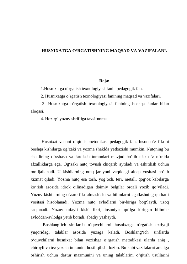 HUSNIXATGA O‘RGATISHNING MAQSAD VA VAZIFALARI.
Reja:
 1.Husnixatga o‘rgatish texnologiyasi fani –pedagogik fan.
 2. Husnixatga o‘rgatish texnologiyasi fanining maqsad va vazifalari.
 3.  Husnixatga  o‘rgatish  texnologiyasi  fanining  boshqa  fanlar  bilan
aloqasi. 
 4. Hozirgi yozuv shriftiga tavsifnoma
 Husnixat va uni o‘qitish metodikasi pedagogik fan.  Inson o‘z fikrini
boshqa kishilarga og‘zaki va yozma shaklda yetkazishi mumkin. Nutqning bu
shaklining o‘xshash va farqlash tomonlari mavjud bo‘lib ular o‘z o‘rnida
afzalliklarga ega. Og‘zaki nutq tovush chiqarib aytiladi va eshitilish uchun
mo‘ljallanadi. U kishilarning nutq jarayoni vaqtidagi aloqa vositasi bo‘lib
xizmat qiladi. Yozma nutq esa tosh, yog‘och, teri, metall, qog‘oz kabilarga
ko‘rish  asosida  idrok  qilinadigan  doimiy  belgilar  orqali  yozib  qo‘yiladi.
Yozuv kishilarning o‘zaro fikr almashishi va bilimlarni egallashning qudratli
vositasi  hisoblanadi.  Yozma  nutq  avlodlarni  bir-biriga  bog‘laydi,  uzoq
saqlanadi.  Yozuv  tufayli  kishi  fikri,  insoniyat  qo‘lga  kiritgan  bilimlar
avloddan-avlodga yetib boradi, abadiy yashaydi. 
 Boshlang‘ich  sinflarda  o‘quvchilarni  husnixatga  o‘rgatish  extiyoji
yuqoridagi  talablar  asosida  yuzaga  keladi.  Boshlang‘ich  sinflarda
o‘quvchilarni  husnixat  bilan  yozishga  o‘rgatish  metodikasi  ularda  aniq  ,
chiroyli va tez yozish imkonini hosil qilishi lozim. Bu kabi vazifalarni amalga
oshirish  uchun  dastur  mazmunini  va  uning  talablarini  o‘qitish  usullarini
