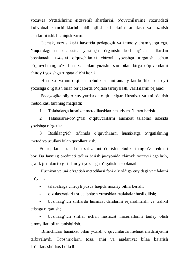 yozuvga  o‘rgatishning  gigeyenik  shartlarini,  o‘quvchilarning  yozuvidagi
individual  kamchiliklarini  tahlil  qilish  sabablarini  aniqlash  va  tuzatish
usullarini ishlab chiqish zarur.
 Demak, yozuv kishi hayotida pedagogik va ijtimoiy ahamiyatga ega.
Yuqoridagi  talab  asosida  yozishga  o‘rganishi  boshlang‘ich  sinflardan
boshlanadi.  1-4-sinf  o‘quvchilarini  chiroyli  yozishga  o‘rgatish  uchun
o‘qituvchining  o‘zi  husnixat  bilan  yozishi,  shu  bilan  birga  o‘quvchilarni
chiroyli yozishga o‘rgata olishi kerak.
 Husnixat va uni o‘qitish metodikasi fani amaliy fan bo‘lib u chiroyli
yozishga o‘rgatish bilan bir qatorda o‘qitish tarbiyalash, vazifalarini bajaradi. 
 Pedagogika oliy o‘quv yurtlarida o‘qitiladigan Husnixat va uni o‘qitish
metodikasi fanining maqsadi:
1.
Talabalarga husnixat metodikasidan nazariy ma’lumot berish.
2.
Talabalarni-bo‘lg‘usi  o‘qituvchilarni  husnixat  talablari  asosida
yozishga o‘rgatish.
3.
Boshlang‘ich  ta’limda  o‘quvchilarni  husnixatga  o‘rgatishning
metod va usullari bilan qurollantirish.
Boshqa fanlar kabi husnixat va uni o‘qitish metodikasining o‘z predmeti
bor. Bu fanning predmeti ta’lim berish jarayonida chiroyli yozuvni egallash,
grafik jihatdan to‘g‘ri chiroyli yozishga o‘rgatish hisoblanadi.
 Husnixat va uni o‘rgatish metodikasi fani o‘z oldiga quyidagi vazifalarni
qo‘yadi:
-
talabalarga chiroyli yozuv haqida nazariy bilim berish;
-
o‘z dastxatlari ustida ishlash yuzasidan malakalar hosil qilish;
-
boshlang‘ich sinflarda husnixat darslarini rejalashtirish, va tashkil
etishga o‘rgatish;
-
boshlang‘ich  sinflar  uchun  husnixat  materiallarini  tanlay  olish
tamoyillari bilan tanishtirish.
 Birinchidan husnixat bilan yozish o‘quvchilarda mehnat madaniyatini
tarbiyalaydi.  Topshiriqlarni  toza,  aniq  va  madaniyat  bilan  bajarish
ko‘nikmasini hosil qiladi.
