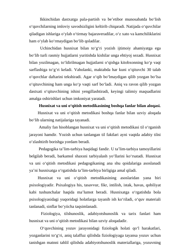  Ikkinchidan dastxatga pala-partish va be’etibor munosabatda bo‘lish
o‘quvchilarning imloviy savodsizligini keltirib chiqaradi. Natijada o‘quvchilar
qiladigan ishlariga o‘ylab o‘tirmay bajaraveradilar, o‘z xato va kamchiliklarini
ham o‘ylab ko‘rmaydigan bo‘lib qoladilar. 
 Uchinchidan  husnixat  bilan  to‘g‘ri  yozish  ijtimoiy  ahamiyatga  ega
bo‘lib turli rasmiy hujjatlarni yuritishda kishilar unga ehtiyoj sezadi. Husnixat
bilan yozilmagan, to‘ldirilmagan hujjatlarni o‘qishga kitobxonning ko‘p vaqt
sarflashiga to‘g‘ri keladi. Vaholanki, maktabda har kuni o‘qituvchi 30 talab
o‘quvchlar daftarini tekshiradi. Agar o‘qib bo‘lmaydigan qilib yozgan bo‘lsa
o‘qituvchining ham unga ko‘p vaqti sarf bo‘ladi. Aniq va ravon qilib yozgan
dastxati o‘qituvchining ishini yengillashtiradi, keyingi talimiy maqsadlarini
amalga oshirishlari uchun imkoniyat yaratadi. 
 Husnixat va uni o‘qitish metodikasining boshqa fanlar bilan aloqasi.
Husnixat va uni o‘qitish metodikasi boshqa fanlar bilan uzviy aloqada
bo‘lib ularning natijalariga tayanadi. 
 Amaliy fan hisoblangan husnixat va uni o‘qitish metodikasi til o‘rganish
jarayoni hamdir. Yozish uchun tanlangan til faktlari ayni vaqtda adabiy tilni
o‘zlashtirib borishga yordam beradi. 
 Pedagogika ta’lim-tarbiya haqidagi fandir. U ta’lim-tarbiya tamoyillarini
belgilab beradi, barkamol shaxsni tarbiyalash yo‘llarini ko‘rsatadi. Husnixat
va uni o‘qitish metodikasi pedagogikaning ana shu qoidalariga asoslanadi
ya’ni husnixatga o‘rgatishda ta’lim-tarbiya birligiga amal qiladi.
Husnixat  va  uni  o‘qitish  metodikasining  asoslaridan  yana  biri
psixologiyadir. Psixalogiya his, tasavvur, fikr, intilish, istak, havas, qobiliyat
kabi  tushunchalar  haqida  ma’lumot  beradi.  Husnixatga  o‘rgatishda  bola
psixologiyasidagi yuqoridagi holatlarga tayanib ish ko‘riladi, o‘quv materiali
tanlanadi, sinflar bo‘yiicha taqsimlanadi.
 Fiziologiya,  tilshunoslik,  adabiyotshunoslik  va  tarix  fanlari  ham
husnixat va uni o‘qitish metodikasi bilan uzviy aloqadadir. 
 O‘quvchining  yozuv  jarayonidagi  fiziologik  holati  qo‘l  harakatlari,
yozganlarini to‘g‘ri, aniq talaffuz qilishda fiziologiyaga tayansa yozuv uchun
tanishgan matnni tahlil qilishda adabiyotshunoslik materiallariga, yozuvning
