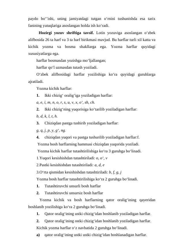 paydo  bo‘’ishi,  uning  jamiyatdagi  tutgan  o‘rnini  tushunishda  esa  tarix
fanining yutuqlariga asoslangan holda ish ko‘radi. 
 Hozirgi  yozuv  shriftiga  tavsif.  Lotin  yozuviga  asoslangan  o‘zbek
alifbosida 26 ta harf va 3 ta harf birikmasi mavjud. Bu harflar turli xil katta va
kichik  yozma  va  bosma  shakllarga  ega.  Yozma  harflar  quyidagi
xususiyatlarga ega.
harflar bosmasdan yozishga mo‘ljallangan; 
harflar qo‘l uzmasdan tutash yoziladi.
O‘zbek  alifbosidagi  harflar  yozilishiga  ko‘ra  quyidagi  guruhlarga
ajratiladi.
Yozma kichik harflar:
1.
Ikki chizig‘ oralig‘iga yoziladigan harflar:
a, e, i, m, n, o, r, s, u, v, x, o‘, sh, ch.
2.
Ikki chizig‘ning yuqorisiga ko‘tarilib yoziladigan harflar:
b, d, k, l, t, h.
3.
Chiziqdan pastga tushirib yoziladigan harflar:
g, q, j, p, y, g‘, ng.
4.
chiziqdan yuqori va pastga tushurilib yoziladigan harflar:f.
 Yozma bosh harflarning hammasi chiziqdan yuqorida yoziladi.
 Yozma kichik harflar tutashtirilishiga ko‘ra 3 guruhga bo‘linadi.
1.Yuqori kesishishdan tutashtiriladi: o, o‘, v
2.Pastki kesishishdan tutashtiriladi: a, d, e
3.O‘rta qismidan kesishishdan tutashtiriladi: b, f, g, j
Yozma bosh harflar tutashtirilishiga ko‘ra 2 guruhga bo‘linadi.
1.
Tutashtiruvchi unsurli bosh harflar
2.
Tutashtiruvchi unsursiz bosh harflar
 Yozma  kichik  va  bosh  harflarning  qator  oralig‘ining  qayeridan
boshlanib yozilishiga ko‘ra 2 guruhga bo‘linadi.
1.
Qator oralig‘ining ustki chizig‘idan boshlanib yoziladigan harflar.
2.
Qator oralig‘ining ostki chizig‘idan boshlanib yoziladigan harflar.
Kichik yozma harflar o‘z navbatida 2 guruhga bo‘linadi.
a)
qator oralig‘ining ustki ustki chizig‘idan boshlanadigan harflar.
