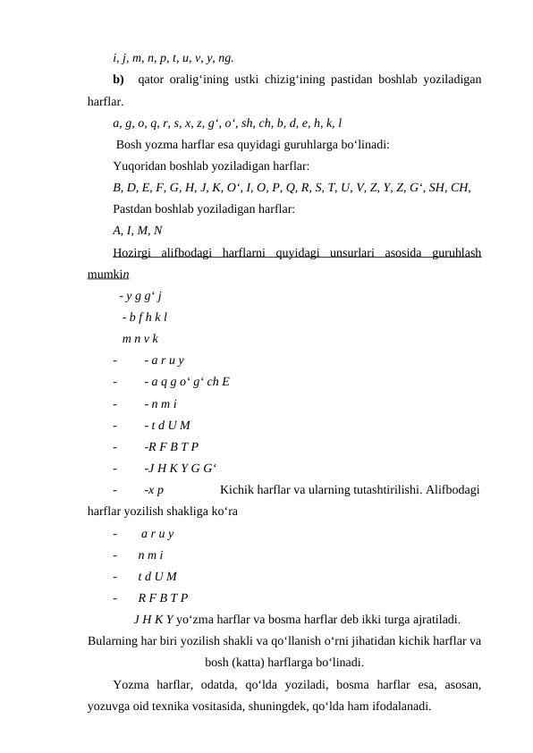 i, j, m, n, p, t, u, v, y, ng.
b)
qator oralig‘ining ustki chizig‘ining pastidan boshlab yoziladigan
harflar.
a, g, o, q, r, s, x, z, g‘, o‘, sh, ch, b, d, e, h, k, l
 Bosh yozma harflar esa quyidagi guruhlarga bo‘linadi:
Yuqoridan boshlab yoziladigan harflar: 
B, D, E, F, G, H, J, K, O‘, I, O, P, Q, R, S, T, U, V, Z, Y, Z, G‘, SH, CH, 
Pastdan boshlab yoziladigan harflar: 
A, I, M, N
Hozirgi  alifbodagi  harflarni  quyidagi  unsurlari  asosida  guruhlash
mumki
 
 n  
  - y g g‘ j
   - b f h k l
   m n v k
-
  - a r u y  
-
  - a q g o‘ g‘ ch E
-
  - n m i 
-
  - t d U M
-
  -R F B T P
-
  -J H K Y G G‘
-
  -x p                  Kichik harflar va ularning tutashtirilishi. Alifbodagi
harflar yozilish shakliga ko‘ra
-
 a r u y
-
n m i
-
t d U M
-
R F B T P 
J H K Y yo‘zma harflar va bosma harflar deb ikki turga ajratiladi.
Bularning har biri yozilish shakli va qo‘llanish o‘rni jihatidan kichik harflar va
bosh (katta) harflarga bo‘linadi.
Yozma  harflar,  odatda,  qo‘lda  yoziladi,  bosma  harflar  esa,  asosan,
yozuvga oid texnika vositasida, shuningdek, qo‘lda ham ifodalanadi.
