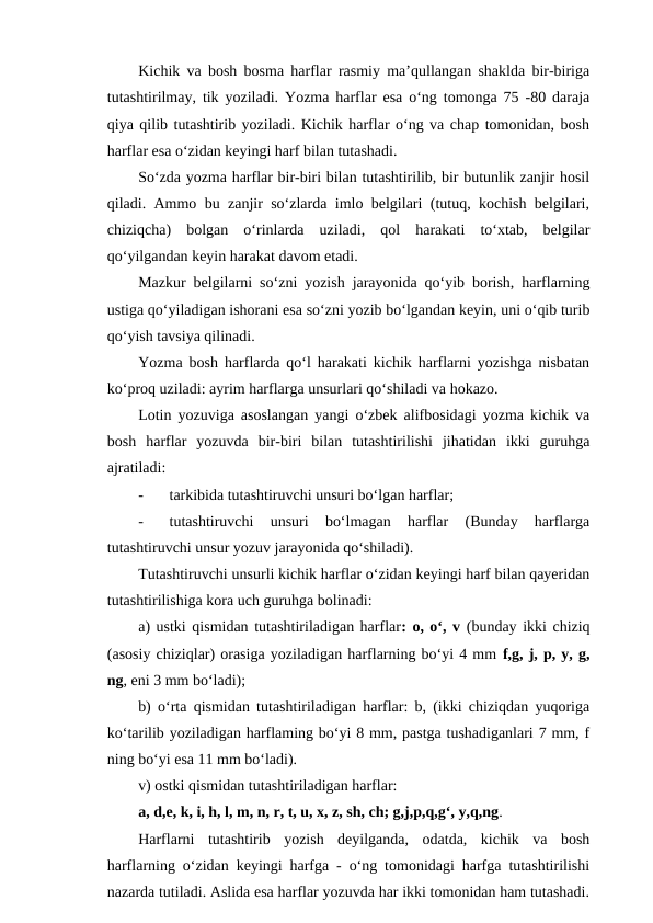 Kichik va bosh bosma harflar rasmiy ma’qullangan shaklda bir-biriga
tutashtirilmay, tik yoziladi. Yozma harflar esa o‘ng tomonga 75 -80 daraja
qiya qilib tutashtirib yoziladi. Kichik harflar o‘ng va chap tomonidan, bosh
harflar esa o‘zidan keyingi harf bilan tutashadi.
So‘zda yozma harflar bir-biri bilan tutashtirilib, bir butunlik zanjir hosil
qiladi. Ammo bu zanjir so‘zlarda imlo belgilari (tutuq, kochish belgilari,
chiziqcha)  bolgan  o‘rinlarda  uziladi,  qol  harakati  to‘xtab,  belgilar
qo‘yilgandan keyin harakat davom etadi.
Mazkur belgilarni so‘zni yozish jarayonida qo‘yib borish, harflarning
ustiga qo‘yiladigan ishorani esa so‘zni yozib bo‘lgandan keyin, uni o‘qib turib
qo‘yish tavsiya qilinadi.
Yozma bosh harflarda qo‘l harakati kichik harflarni yozishga nisbatan
ko‘proq uziladi: ayrim harflarga unsurlari qo‘shiladi va hokazo.
Lotin yozuviga asoslangan yangi o‘zbek alifbosidagi yozma kichik va
bosh  harflar  yozuvda  bir-biri  bilan  tutashtirilishi  jihatidan  ikki  guruhga
ajratiladi:
-
tarkibida tutashtiruvchi unsuri bo‘lgan harflar;
-
tutashtiruvchi  unsuri  bo‘lmagan  harflar  (Bunday  harflarga
tutashtiruvchi unsur yozuv jarayonida qo‘shiladi).
Tutashtiruvchi unsurli kichik harflar o‘zidan keyingi harf bilan qayeridan
tutashtirilishiga kora uch guruhga bolinadi:
a) ustki qismidan tutashtiriladigan harflar: o, o‘, v (bunday ikki chiziq
(asosiy chiziqlar) orasiga yoziladigan harflarning bo‘yi 4 mm f,g, j, p, y, g,
ng, eni 3 mm bo‘ladi);
b) o‘rta qismidan tutashtiriladigan harflar: b, (ikki chiziqdan yuqoriga
ko‘tarilib yoziladigan harflaming bo‘yi 8 mm, pastga tushadiganlari 7 mm, f
ning bo‘yi esa 11 mm bo‘ladi).
v) ostki qismidan tutashtiriladigan harflar:
a, d,e, k, i, h, l, m, n, r, t, u, x, z, sh, ch; g,j,p,q,g‘, y,q,ng.
Harflarni  tutashtirib  yozish  deyilganda,  odatda,  kichik  va  bosh
harflarning o‘zidan keyingi harfga - o‘ng tomonidagi harfga tutashtirilishi
nazarda tutiladi. Aslida esa harflar yozuvda har ikki tomonidan ham tutashadi.

