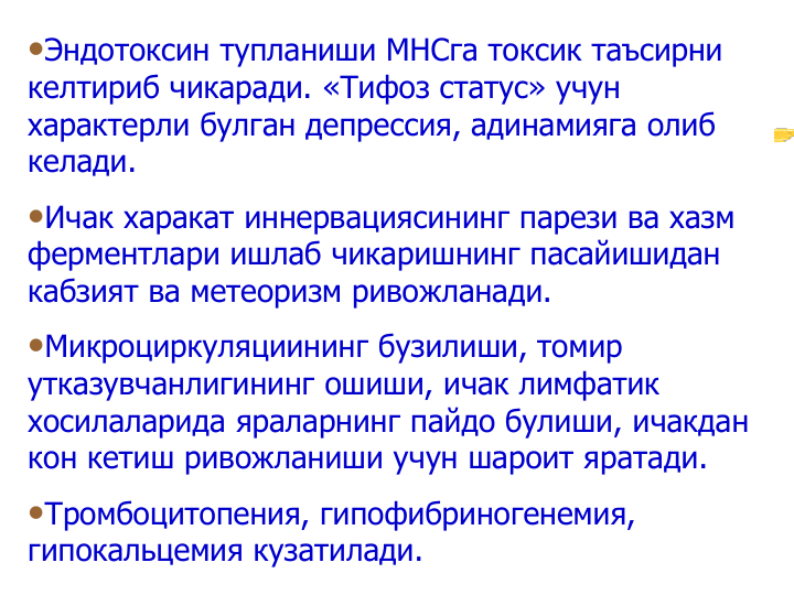 •Эндотоксин тупланиши МНСга токсик таъсирни 
келтириб чикаради. «Тифоз статус» учун 
характерли булган депрессия, адинамияга олиб 
келади. 
•Ичак харакат иннервациясининг парези ва хазм 
ферментлари ишлаб чикаришнинг пасайишидан 
кабзият ва метеоризм ривожланади.
•Микроциркуляциининг бузилиши, томир 
утказувчанлигининг ошиши, ичак лимфатик 
хосилаларида яраларнинг пайдо булиши, ичакдан 
кон кетиш ривожланиши учун шароит яратади.
•Тромбоцитопения, гипофибриногенемия, 
гипокальцемия кузатилади.
