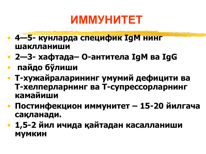 ИММУНИТЕТ
• 4—5- кунларда специфик IgM нинг 
шаклланиши
• 2—3- хафтада– О-антитела IgM ва IgG
•
пайдо бўлиши
• Т-хужайраларининг умумий дефицити ва 
Т-хелперларнинг ва Т-супрессорларнинг 
камайиши
• Постинфекцион иммунитет – 15-20 йилгача 
сақланади.
• 1,5-2 йил ичида қайтадан касалланиши 
мумкин
