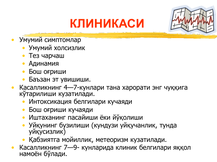 • Умумий симптомлар
• Умумий холсизлик 
• Тез чарчаш
• Адинамия
• Бош оғриши
• Баъзан эт увишиши.
• Касалликнинг 4—7-кунлари тана харорати энг чуққига 
кўтарилиши кузатилади.
• Интоксикация белгилари кучаяди
• Бош оғриши кучаяди 
• Иштаханинг пасайиши ёки йўқолиши
• Уйқунинг бузилиши (кундузи уйқучанлик, тунда 
уйқусизлик)
• Қабзиятга мойиллик, метеоризм кузатилади. 
• Касалликнинг 7—9- кунларида клиник белгилари яққол 
намоён бўлади.
КЛИНИКАСИ
