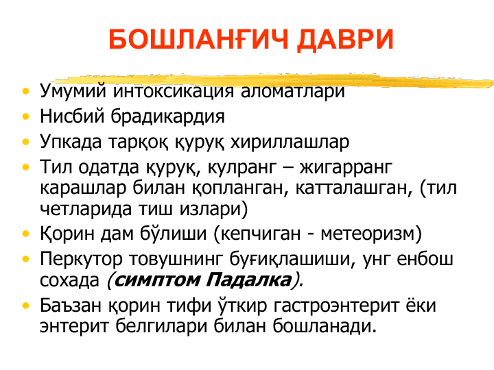БОШЛАНҒИЧ ДАВРИ 
• Умумий интоксикация аломатлари
• Нисбий брадикардия
• Упкада тарқоқ қуруқ хириллашлар
• Тил одатда қуруқ, кулранг – жигарранг 
карашлар билан қопланган, катталашган, (тил 
четларида тиш излари)
• Қорин дам бўлиши (кепчиган - метеоризм)  
• Перкутор товушнинг буғиқлашиши, унг енбош 
сохада (симптом Падалка).
• Баъзан қорин тифи ўткир гастроэнтерит ёки  
энтерит белгилари билан бошланади.
