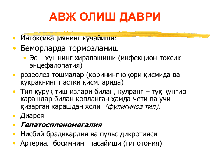 АВЖ ОЛИШ ДАВРИ 
• Интоксикациянинг кучайиши:
• Беморларда тормозланиш
• Эс – хушнинг хиралашиши (инфекцион-токсик 
энцефалопатия)
• розеолез тошмалар (қорининг юқори қисмида ва 
кукракнинг пастки қисмларида)
• Тил қуруқ тиш излари билан, кулранг – туқ қунғир 
карашлар билан қопланган ҳамда чети ва учи 
қизарган карашдан холи  (фулигиноз тил).
• Диарея 
• Гепатоспленомегалия
• Нисбий брадикардия ва пульс дикротияси 
• Артериал босимнинг пасайиши (гипотония)
