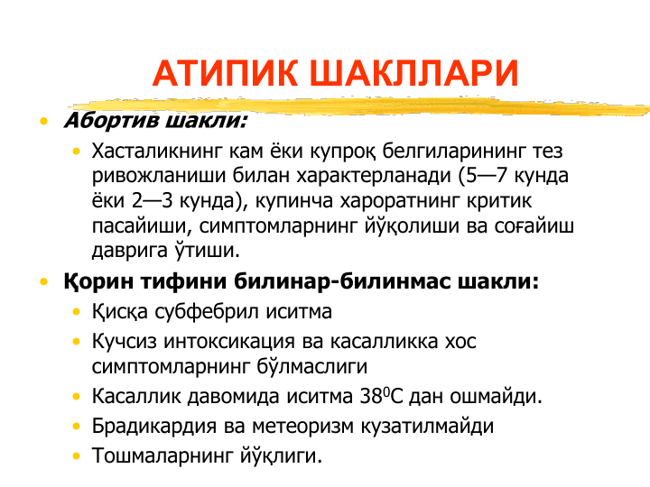 АТИПИК ШАКЛЛАРИ
• Абортив шакли:
• Хасталикнинг кам ёки купроқ белгиларининг тез  
ривожланиши билан характерланади (5—7 кунда 
ёки 2—3 кунда), купинча хароратнинг критик 
пасайиши, симптомларнинг йўқолиши ва соғайиш 
даврига ўтиши.
• Қорин тифини билинар-билинмас шакли:
• Қисқа субфебрил иситма 
• Кучсиз интоксикация ва касалликка хос 
симптомларнинг бўлмаслиги
• Касаллик давомида иситма 380С дан ошмайди.
• Брадикардия ва метеоризм кузатилмайди
• Тошмаларнинг йўқлиги.
