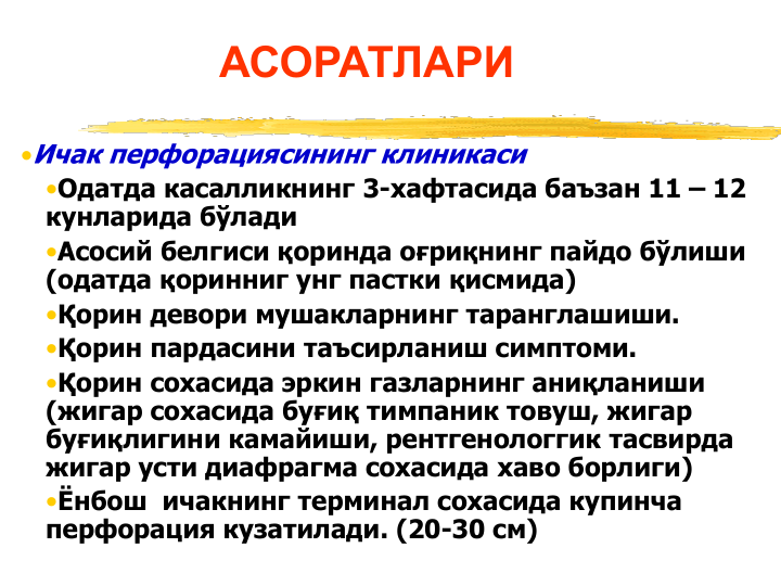 АСОРАТЛАРИ
•Ичак перфорациясининг клиникаси
•Одатда касалликнинг 3-хафтасида баъзан 11 – 12 
кунларида бўлади 
•Асосий белгиси қоринда оғриқнинг пайдо бўлиши 
(одатда қоринниг унг пастки қисмида)
•Қорин девори мушакларнинг таранглашиши. 
•Қорин пардасини таъсирланиш симптоми.
•Қорин сохасида эркин газларнинг аниқланиши
(жигар сохасида буғиқ тимпаник товуш, жигар 
буғиқлигини камайиши, рентгенологгик тасвирда 
жигар усти диафрагма сохасида хаво борлиги)
•Ёнбош  ичакнинг терминал сохасида купинча 
перфорация кузатилади. (20-30 см)
